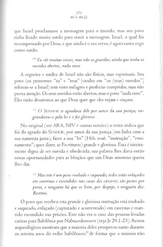 que Israel proclamasse a mensagem para o mundo, mas seu povo
tinha ficado muito surdo para ouvir a mensagem. Israel, o qual foi
recompensado por Deus, e que ainda é o seu servo, é agora tanto cego
como surdo.
20Tu vês muitas coisas, mas não asguardas; ainda que tenha os
ouvidos abertos, nada ouve.
A cegueira e surdez de Israel não são físicas, mas espirituais. Seu
povo (os pronomes “tu” e “teus” [oculto em “os (teus) ouvidos”]
referem-se a Israel) tem visto milagres e profecias cumpridas, mas não
presta atenção. Os seus ouvidos estão abertos, mas o povo “nada ouve”.
Eles estão desatentos ao que Deus quer que eles vejam e ouçam.
21 O S e n h o r se agradava dele por amor da sua justiça; en­
grandeceu-o pela lei e ofez glorioso.
No original (ver ARA, N IV e outras versões) o texto indica que
foi do agrado do SENHOR, por amor da sua justiça (em linha com a
sua natureza justa), fazer a sua “lei” (Heb. torah, “instrução”, “ensi­
namento”; quer dizer, as Escrituras) grande e gloriosa. Esta é inteira­
mente digna de ser ouvida e obedecida; sua palavra lhes daria então
novas oportunidades para as bênçãos que um Deus amoroso queria
lhes dar.
22Mas este é um povo roubado e saqueado; todos estão enlaçados
em cavernas e escondidos nas casas dos cárceres; são postos por
presa, e ninguém há que os livre; por despojo, e ninguém diz:
Restitui.
O povo que recebeu esta grande e gloriosa instrução está roubado
e saqueado, enlaçado (capturado e acorrentado) em cavernas e man­
tido escondido nas prisões. Este não era o caso das pessoas levadas
cativas para Babilônia por Nabucodonosor (veja Jr 29.1-23). Restos
arqueológicos mostram que a maioria deles prosperou tanto durante
os setenta anos do exílio babilômco,1
0de forma que a maioria não
 
