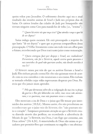 queira voltar para Jerusalém. O sofrimento descrito aqui era o atual
resultado das invasões assírias de Israel e Judá nos próprios dias de
Isaías. Os cativos levados das cidades de Judá por Senaqueribe não
tiveram ninguém como Ciro para mandá-los de volta (i.e., “restitui”).
23 Q uem há entre vós que ouça isso? Q ue atenda e ouça o que há
de ser depois?
Isaías indaga quem escutará. Ele está preocupado a respeito do
que havia “de ser depois” e quer que as pessoas compartilhem dessa
preocupação. O Velho Testamento como um todo tem um olhar para
o futuro, reconhecendo que Deus trará tanto juízo como restauração.
24 Q uem entregou Jacó p or despojo e Israel', aos roubadores?
Porventura, nãof o i o Senhor, aquele contra quem pecaram e
nos cam inhos do qual não queriam andar, não dando ouvidos à
sua lei?
O SENHOR estava por trás do que os assírios fizeram a Israel e
Judá. Eles tinham pecado contra Ele: eles não quiseram viver de acor­
do com os seus caminhos e não escutariam o seu ensino. Eles tinham
se tornado rebeldes cujas vidas expressavam desprezo por Deus. Pa­
recia que eles jamais iriam aprender.
23 Pelo que derram ou sobre eles a indignação da sua ira e afo rça
da gu erra e lhes pôs labaredas em redor, m as nisso não atenta­
ram; e os queim ou, m as não puseram nisso o coração.
Eles mereciam a ira de Deus e o juízo que Ele trouxe por inter­
médio dos assírios (10.5,6). Mesmo assim, eles não perceberam ou
reconheceram que o juízo veio do SENHOR; eles “não puseram nis­
to o coração”.Tampouco prestaram atenção ao que o SENHOR esta­
va dizendo através dos profetas, ou recordando a advertência de
Moisés de que “o SENHOR, teu Deus, é um fogo que consome, um
Deus zeloso” (Dt 4.24). A misericórdia de Deus não mima os pe­
cadores por permitir-lhes que continuem no orgulho e em obstina­
 