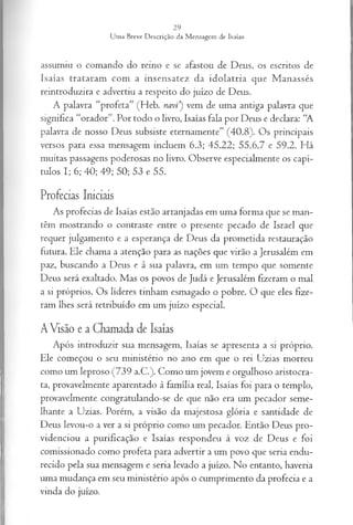 assumiu o comando do reino e se afastou de Deus, os escritos de
Isaías trataram com a insensatez da idolatria que Manassés
reintroduzira e advertiu a respeito do juízo de Deus.
A palavra “profeta” (Heb. navi') vem de uma antiga palavra que
significa “orador”. Por todo o livro, Isaías fala por Deus e declara: “A
palavra de nosso Deus subsiste eternamente” (40.8). Os principais
versos para essa mensagem incluem 6.3; 45.22; 55.6,7 e 59.2. Há
muitas passagens poderosas no livro. Observe especialmente os capí­
tulos I; 6; 40; 49; 50; 53 e 55.
Profecias Iniciais
As profecias de Isaías estão arranjadas em uma forma que se man­
têm mostrando o contraste entre o presente pecado de Israel que
requer julgamento e a esperança de Deus da prometida restauração
futura. Ele chama a atenção para as nações que virão a Jerusalém em
paz, buscando a Deus e à sua palavra, em um tempo que somente
Deus será exaltado. Mas os povos de Judá e Jerusalém fizeram o mal
a si próprios. Os líderes tinham esmagado o pobre. O que eles fize­
ram lhes será retribuído em um juízo especial.
A Visão e a Chamada de Isaías
Após introduzir sua mensagem, Isaías se apresenta a si próprio.
Ele começou o seu ministério no ano em que o rei Uzias morreu
como um leproso (739 a.C.). Como um jovem e orgulhoso aristocra­
ta, provavelmente aparentado à família real, Isaías foi para o templo,
provavelmente congratulando-se de que não era um pecador seme­
lhante a Uzias. Porém, a visão da majestosa glória e santidade de
Deus levou-o a ver a si próprio como um pecador. Então Deus pro­
videnciou a purificação e Isaías respondeu à voz de Deus e foi
comissionado como profeta para advertir a um povo que seria endu­
recido pela sua mensagem e seria levado a juízo. No entanto, haveria
uma mudança em seu ministério após o cumprimento da profecia e a
vinda do juízo.
 