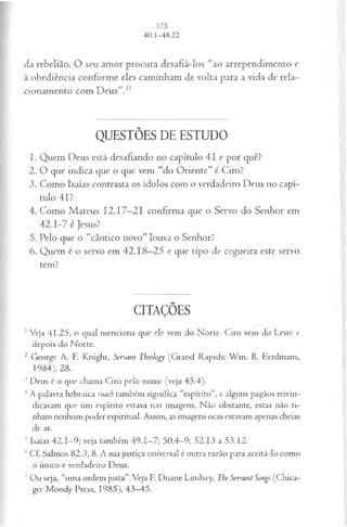 da rebelião. O seu amor procura desafiá-los “ao arrependimento e
à obediência conforme eles caminham de volta para a vida de rela­
cionamento com Deus”.1
1
QUESTÕES DE ESTUDO
1. Quem Deus está desafiando no capítulo 41 e por quê?
2. O que indica que o que vem “do Oriente” é Ciro?
3. Como Isaías contrasta os ídolos com o verdadeiro Deus no capí­
tulo 41?
4. Como Mateus 12.17—
21 confirma que o Servo do Senhor em
42.1-7 é Jesus?
5. Pelo que o “cântico novo” louva o Senhor?
6. Quem é o servo em 42.18—
25 e que tipo de cegueira este servo
tem?
CITAÇÕES
1Veja 41.25, o qual menciona que ele vem do Norte. Ciro veio do Leste e
depois do Norte.
2 George A. F. Knight, Servant Theology (Grand Rapids: W m . B. Eerdmans,
1984), 28.
3 Deus é o que chama Ciro pelo nome (veja 45.4).
4A palavra hebraica ruach também significa “espírito”, e alguns pagãos reivin­
dicavam que um espírito estava nas imagens. Não obstante, estas não ti­
nham nenhum poder espiritual. Assim, as imagens ocas estavam apenas cheias
de ar.
5 Isaías 42.1—
9; veja também 49.1—
7; 50.4—
9; 52.13 a 53.12.
6 Cf. Salmos 82.3, 8. A sua justiça universal é outra razão para aceitá-lo como
o único e verdadeiro Deus.
7 Ou seja, “uma ordem justa”.Veja F. Duane Lindsey, The Servant Songs (Chica­
go: Moody Press, 1985), 43—
45.
 