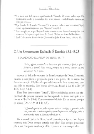8 Veja nota em 1.2 para o significado de Yahweh. O nome indica que Ele
continuará sendo o realizador dos seus planos —trabalhando ativamente
entre as pessoas.
9Veja Exodo 3.12, onde “Eu serei" é a mesma palavra em hebraico Çehyeh)
como a palavra traduzida por “Eu sou" em 3.14.
10Por exemplo, os arqueólogos descobriram os restos de um banco judeu e de
uma casa de hipoteca próximo do Canal Chebar ao leste da Babilônia.
1
1 Paul D. Hanson, Isaiah 40—
66 (Louisville: John Knox Press, 1995), 57.
C. Um Remanescente Redimido É Reunido 43.1-45.25
I. 0 AMOROSO SALVADOR DE ISRAEL 43.1-7
1Mas, agora, assim diz o SENHOR que te criou, óJacó, e que te
formou, ó Israel: Não temas, porque eu te remi; chamei-te pelo
teu nome; tu és meu.
Apesar da falta de resposta de Israel ao juízo de Deus, Deus não
mudou o seu plano e propósito para o seu povo. Ele os criou. Ele
formou a nação. Ele lhes diz para deixarem de ficar temerosos, por­
que Ele os redimiu. Eles nunca deveriam deixar a sua fé nEle (cf.
43.5; 44.2; 54.4).
Deus lhes deu o nome “Israel’’.1Ele os reivindica como sua pro­
priedade da mesma maneira que fez quando os tirou do Egito e os
trouxe a Ele (Ex 19.4). Como escreveu Moisés, Ele os amava porque
os amava (Dt 7.7—
9; cf I Jo 4.8).
2 Quando passares pelas águas, estarei contigo, e, quando pelos
rios; eles não te submergirão; qviando passares pelo fogo, não te
queimarás; nem a chama arderá em ti.
Por causa do juízo de Deus, Israel passaria por águas, rios, fogo e
chamas; mas Deus sempre estaria com eles.2Eles sempre poderiam
pôr a sua completa confiança nEle, e jamais seriam aniquilados.
 