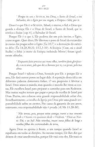3 Porque eu sou o SEN H OR, teu D eus, o Santo de Israel, o teu
Salvador; dei o Egito p o r teu resgate, a Etiópia e Sebá, p o r ti.
Deus é o que Ele é: o SENHOR, Yahweh, o eterno, o fiel, o Deus que
guarda a aliança; Ele é o Deus de Israel, o Santo de Israel, que se
revelou a Isaías (cap. 6), o Salvador de Israel.
Porque Ele é o que é, Ele poderia dar um país inteiro, o Egito,
como resgate. Quer dizer, Ele libertou o povo de Israel da escravidão
às custas das pragas sobre o Egito (Ex 10.7) e a destruição do exérci­
to deles (Êx 14.28,30,31; 15.1,3-10). A Etiópia (Cuxe, ou o atual
Sudão) e Sebá (o norte da Etiópia incluindo Meroe) foram igual­
mente afetadas.
4Enquantofo ste precioso aos m eus olhos, também fosteglorifiça ­
do, e eu te amei, pelo que dei os homens p o r ti, e os povos, pela tua
alma.
Porque Israel é valioso a Deus, honrado por Ele, e porque Ele o
ama, Ele dará outros povos no lugar dele. A repetição desta idéia em
diferentes palavras demonstra ênfase. O seu propósito é libertar a
Israel. Deus amou o mundo, mas quando o mundo lhe virou as cos­
tas, Ele escolheu Israel para preparar o caminho para um Redentor.
Mas outras nações teriam que pagar o preço da escolha de Israel por
Deus. Porém, isto colocou uma grande responsabilidade sobre eles.
Semelhantemente, a escolha da Igreja por Deus põe uma grande res­
ponsabilidade sobre os crentes. Por causa da garantia do seu amor,
entretanto, esta responsabilidade não é pesada (cf. M t 11.28-30).
5 Não temas, pois, porque estou contigo; trarei a tua sem ente
desde o O riente e te ajuntarei desde o O cidente. 6D irei ao N or­
te: D á; e ao Sul: Não retenhas, trazei m eus filh o s de longe e
m inhasfilh a s das extrem idades da terra,
Agora Deus os aponta à frente, a um tempo quando Israel se
espalharia em todas as direções. Ao mesmo tempo, Ele lhes diz que
deixem de estar amedrontados, porque Ele está com eles. Ele trará os
 