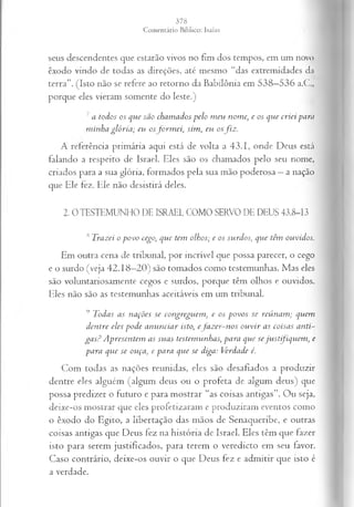 seus descendentes que estarão vivos no fim dos tempos, em um novo
êxodo vindo de todas as direções, até mesmo “das extremidades dn
terra”. (Isto não se refere ao retorno da Babilônia em 538—
536 a.C.,
porque eles vieram somente do leste.)
7 a todos os que são chamados pelo meu nome, e os que criei para
minha glória; eu osform ei, sim, eu osfiz.
A referência primária aqui está de volta a 43.1, onde Deus está
falando a respeito de Israel. Eles são os chamados pelo seu nome,
criados para a sua glória, formados pela sua mão poderosa —a nação
que Ele fez. Ele não desistirá deles.
2. 0 TESTEMUNHO DE ISRAEL COMO SERVO DE DEUS 43.8-13
lSTrazei o povo cego, que tem olhos; e os surdos, que têm ouvidos.
Em outra cena de tribunal, por incrível que possa parecer, o cego
e o surdo (veja 42.18—
20) são tomados como testemunhas. Mas eles
são voluntariosamente cegos e surdos, porque têm olhos e ouvidos.
Eles não são as testemunhas aceitáveis em um tribunal.
9 Todas as nações se congreguem} e os povos se reúnam; quem
dentre eles pode anunciar isto, efazer-nos ouvir as coisas anti­
gas? Apresentem as suas testemunhas, para que se justifiquem, e
para que se ouça, e para que se diga: Verdade é.
Com todas as nações reunidas, eles são desafiados a produzir
dentre eles alguém (algum deus ou o profeta de algum deus) que
possa predizer o futuro e para mostrar “as coisas antigas”. Ou seja,
deixe-os mostrar que eles profetizaram e produziram eventos como
o êxodo do Egito, a libertação das mãos de Senaqueribe, e outras
coisas antigas que Deus fez na história de Israel. Eles têm que fazer
isto para serem justificados, para terem o veredicto em seu favor.
Caso contrário, deixe-os ouvir o que Deus fez e admitir que isto é
a verdade.
 