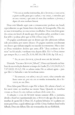 10V ós sois as m in h as testem u n has, d iz o SENHOR, e o m eu servo,
a qu em escolhi; p a r a qu e o saibais, e m e creiais, e en ten d ais qu e
eu sou o m esm o, e qu e an tes de m im deu s n en h u m se fo r m o u , e
dep ois de m im n en h u m haverá.
Deus está falando aqui com o remanescente piedoso em Israel,
especialmente os que loram livres das mãos de Senaqueribe. Eles são
as suas testemunhas, os seus servos escolhidos. Deus tem feito gran­
des coisas em Israel, de modo que eles podem saber, acreditar e con­
fiar nEle e podem saber que só Ele é Deus (veja 37.16).
Os pagãos acreditavam que os deuses que eles adoravam tinham
sido precedidos por outros deuses. Os pagãos também acreditavam
em deuses que tinham surgido ou nascido recentemente. Mas o úni­
co Deus verdadeiro declara que antes dEle “deus nenhum se for­
mou” ou foi criado, e nenhum viria depois dEle. Ele é o Deus eterno
que sempre foi, é, e será (Êx 3.14; M l 3.6; Hb 13.8; Ap 1.8, etc.).
11 E u , eu sou o S e n h o r , e fo r a de m im n ão h á S alv ad or.
Dizendo “Eu sou o S e n h o r [Yahweh]”, Deus está fazendo-os lem­
brar da sua revelação durante o tempo do êxodo (Ex 3.12,14,15; 6.7;
7.17; 8.22; 15.1,2). Ele os salvou então; Ele os salvará agora —por­
que Ele é o Salvador e não há nenhum outro.
12E u an u n ciei, e eu salveií, e eu of i z ouvir, e deu s estran ho n ão
h ou ve en tre vós, p o is vós sois as m in h as testem u n has, d iz o S e -
NJ-H >R; eu sou D eu s.
Deus falou para Moisés o que Ele ia fazer. Ele salvou a Israel e se
fez ouvir entre os israelitas no monte Sinai. Quando os israelitas
vieram ao Sinai eles não tinham nenhum ídolo entre eles.
A salvação e a voz do SENHOR vieram somente dEle, e, portanto,
devido a Israel ter experimentado isto, o SENHOR diz que eles são teste­
munhas de quem Ele é: Deus Ç‘el). A palavra hebraica ‘el é a palavra co­
mum para Deus, a qual enfatiza que só Ele é Deus. Embora Israel tenha
falhado, Deus não falhou. Eles são testemunhas da sua fidelidade.
 
