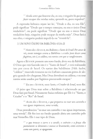 13Ainda antes que houvesse dia, eu sou; e ninguém há que possa
fa z er escapar das m inhas mãos; operando eu, quem im pedirá?
A expressão hebraica miyom ‘ani hu, “Desde o dia, eu sou Ele”,
pode significar “Desde que o tempo começou, eu sou o único Deus
verdadeiro”, ou pode significar “Desde que eu sou o único Deus
verdadeiro hoje, ninguém pode escapar da minha mão”. Deus fará a
sua obra, e ninguém poderá impedi-la ou “revertê-la”.
3. UM NOVO ÊXODO DA BABILÔNIA 43.14-21
14Assim diz o Senhor, teu Redentor, o Santo de Israel: Por am or de
vós, enviei inimigos contra a Babilônia e a todosJurei descer como
fugitivos, isto é, os caldeus, nos navios com que se vangloriavam.
Agora o SENHOR promete um novo êxodo, desta vez da Babilônia.
O Deus que está fazendo isto é o “Santo de Israel”, e está realizando
isto por causa de Israel. Os navios dos babilônios (Heb. kasdim,
“caldeus”) trazendo tesouros no rio Eufrates causaram gritos de ale­
gria quando eles chegaram. Mas Deus derrubará os caldeus, e os seus
navios serão usados por fugitivos procurando escapar.3
15Hu sou o S en h o r , v o sso Santo, o C riador de Israel, vosso Rei.
O juízo que Deus traz sobre a Babilônia é relacionado ao que
Deus fará por Israel. Novamente Isaías enfatiza que Ele é o “Santo, o
Criador” e o “Rei” de Israel.
16A ssim diz o Senhor:, o que preparou no m ar um cam inho e
nas águas impetuosas; um a vereda;
Deus providenciou “no mar um caminho e nas águas impetuosas,
uma vereda”. Ele fez isso no êxodo quando abriu um caminho pelo
mar Vermelho. Ele é esse tipo de Deus.
17 o que trouxe o carro e o cavalo, o exército e a fo rça : eles
ju n tam en te se deitaram e nunca se levantarão; estão extintos e
com o um pavio, se apagaram.
 