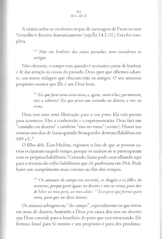 A vitória sobre as excelentes tropas de carruagem de Faraó no mar
Vermelho é descrita dramaticamente (veja Ex 14.1-31). Esta foi com­
pleta.
18 Não vos lembreis das coisas passadas; nem considereis as
antigas.
Não obstante, o tempo vem quando é necessário parar de lembrar
e de dar atenção às coisas do passado. Deus quer que olhemos adian­
te, aos novos milagres que obscurecerão os antigos. O seu amoroso
propósito mostra que Ele é um Deus bom.
r>Eis quefarei uma coisa nova, e, agora, sairá à luz; porventura,
não a sabereis? Eis que porei um caminho no deserto, e rios no
ermo.
Deus tem uma nova libertação para o seu povo. Ela está pronta
para acontecer. Eles a conhecerão e a experimentarão. Deus fará um
“caminho no deserto” e também “rios no ermo” (sertão). Houve um
retorno nos dias de Isaías quando Senaqueribe destruiu Babilônia em
689 a.C.4
O filho dele, Esar-Hadom, registrou o lato de que as pessoas ca­
tivas escaparam naquele tempo, porque os assírios só se preocuparam
com os próprios babilônios.5Contudo, Isaías pode estar olhando aqui
para o retorno do exílio babilônico que ele profetizou em 39.6. Pode
haver um cumprimento mais extenso no fim dos tempos.
20 Os animais do campo me servirão, os dragões e os filhos do
avestruz; porque porei águas no deserto e rios no ermo, para dar
dc beber ao meu povo, ao meu eleito. 21Essepovo que formei para
mim, para qvie me desse louvor.
Os animais selvagens ou “do campo”, especialmente os que vivem
em áreas de deserto, honrarão a Deus por causa dos rios no deserto
que Deus concede para o benefício do povo que está retornando. Ele
formou Israel para Si mesmo e seu propósito é para eles proclama-
 