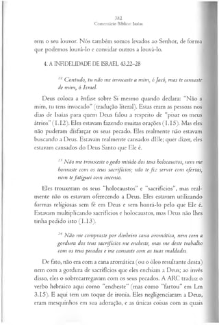 rem o seu louvor. Nós também somos levados ao Senhor, de forma
que podemos louvá-lo e convidar outros a louvá-lo.
4. A INFIDELIDADE DE ISRAEL 43.22-28
22 C ontudo<
, tu não m e invocaste a m im , óJacó, m as te cansaste
de m im , ó Israel.
Deus coloca a ênfase sobre Si mesmo quando declara: “Não a
mim, tu tens invocado” (tradução literal). Estas eram as pessoas nos
dias de Isaías para quem Deus falou a respeito de “pisar os meus
átrios” (I.1 2). Eles estavam fazendo muitas orações (I.I5 ). Mas eles
não puderam disfarçar os seus pecado. Eles realmente não estavam
buscando a Deus. Estavam realmente cansados dEle; quer dizer, eles
estavam cansados do Deus Santo que Ele é.
23N ão m e trouxeste o gado m iúdo dos teus holocaustos, nem m e
honraste com os teus sacrifícios; não tef i z servir com ofertas,
nem tefa tigu ei com incenso.
Eles trouxeram os seus “holocaustos” e “sacrifícios”, mas real­
mente não os estavam oferecendo a Deus. Eles estavam utilizando
formas religiosas sem fé em Deus e sem honrá-lo pelo que Ele é.
Estavam multiplicando sacrifícios e holocaustos, mas Deus não lhes
tinha pedido isto (I.1 3).
24 N ão m e com praste p or dinheiro cana arom ática, nem com a
gordu ra dos teus sacrifícios m e encheste, m as m e deste trabalho
com os teus pecados e m e cansaste com as tuas maldades.
De fato, não era com a cana aromática (ou o óleo resultante desta)
nem com a gordura de sacrifícios que eles enchiam a Deus; ao invés
disso, eles o sobrecarregavam com os seus pecados. A ARC traduz o
verbo hebraico aqui como “encheste” (mas como “fartou” em Lm
3.15). E aqui tem um toque de ironia. Eles negligenciaram a Deus,
eram mesquinhos em sua adoração, e as únicas coisas com as quais
 