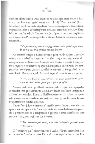 enchiam (fartavam) a Deus eram os pecados que eram ruins o bas­
tante para fazerem alguém vomitar (cf. I.I3). “Me cansaste” (Heb.
he’evadtanC) também pode significar “me constrangeste”. Quer dizer,
os pecados deles o constrangeram a realizar uma obra de juízo. Tam­
bém as suas “maldades” ou ofensas (a culpa com suas conseqüênci­
as) o cansaram. Pecados repetidos e não confessados tornaram o juízo
necessário.
25Eu, eu m esm o, sou o que apago as tuas transgressões p or am or
de m im e dos teus pecados m e não lembro.
Ao mesmo tempo, é Deus somente quem pode apagar o pecado
resultante de rebelião intencional —não porque isto seja merecido,
mas por amor de Si mesmo. Quando isto é feito, o perdão é comple­
to: o registro é totalmente apagado. Deus jamais se lembrará dos seus
pecados. Isto é pura graça —que flui livremente da inesgotável mise­
ricórdia de Deus —
, a qual Deus está aqui oferecendo ao seu povo.
26 P rocura lem brar-m e; entrem os em ju íz o juntam ente; apre­
senta as tuas razões, para que te possa justificar.
Mas antes de haver perdão divino, antes de o registro ser apagado,
o pecador tem que entrar em juízo. Deve haver confissão, lembrando
a Deus dos pecados. E muito fácil bloquearmos as coisas das quais
não queremos nos lembrar, mas não devemos proceder dessa forma
se queremos o perdão de Deus.
Entrar “em juízo juntamente” significa reconhecer o que a lei re­
quer e admitir que a inocência não pode ser provada. Somente quan­
do o pecador admite o seu pecado é que pode haver justificação que
perdoa e apaga os registros das ofensas.
27 Teu prim eiro pai pecou, e os teus intérpretes prevaricaram
contra mim.
O “primeiro pai” provavelmente é Adão. Alguns entendem isto
como sendo Abraão ou Jacó. Em todo caso, o primeiro pai implica
 