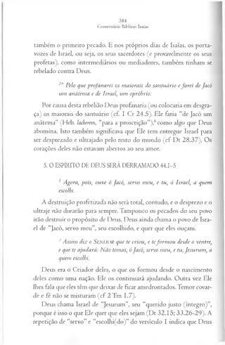 também o primeiro pecado. E nos próprios dias de Isaías, os porta-
vozes de Israel, ou seja, os seus sacerdotes (e provavelmente os seus
profetas), como intermediários ou mediadores, também tinham se
rebelado contra Deus.
2SPelo que profanarei os m aiorais do santuário efa rei de Jacó
um anátem a e de Israel, um opróbrio.
Por causa desta rebelião Deus profanaria (ou colocaria em desgra­
ça) os maiorais do santuário (cf. I Cr 24.5). Ele faria “de Jacó um
anátema” (Heb. lacberem, “para a proscrição”),6como algo que Deus
abomina. Isto também significava que Ele tem entregue Israel para
ser desprezado e ultrajado pelo resto do mundo (cf Dt 28.37). Os
corações deles não estavam abertos ao seu amor.
5. 0 ESPÍRITO DE DEUS SERÁ DERRAMADO 44.1-5
1 Agora, pois, ouve ó Jacó, servo meu, e tu, ó Israel', a quem
escolhi.
A destruição profetizada não será total, contudo, e o desprezo e o
ultraje não durarão para sempre. Tampouco os pecados do seu povo
irão destruir o propósito de Deus. Deus ainda chama o povo de Isra­
el de “Jacó, servo meu”, seu escolhido, e quer que eles ouçam.
2Assim diz o SENHOR que te criou, e tefo rm o u desde o ventre,
e que te ajudará: N ão temas, óJacó, servo meu, e tu, Jesu ru m , a
quem escolhi.
Deus era o Criador deles, o que os formou desde o nascimento
deles como uma nação. Elé os continuará ajudando. Outra vez Ele
lhes fala que eles têm que deixar de ficar amedrontados. Temor covar­
de e fé não se misturam (cf 2 Tm 1.7).
Deus chama Israel de “Jesurum”, seu “querido justo (íntegro)”,
porque é isso o que Ele quer que eles sejam (Dt 32.15; 33.26-29). A
repetição de “servo” e “escolhi(do)” do versículo I indica que Deus
 