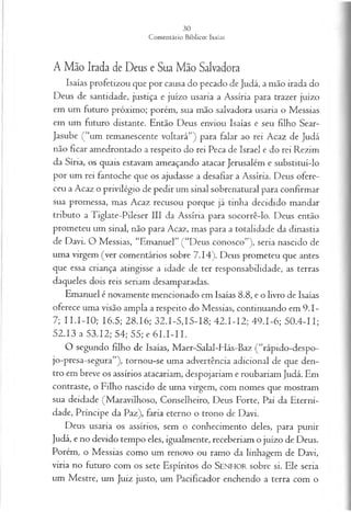 A Mão Irada de Deus e Sua Mão Salvadora
Isaías profetizou que por causa do pecado de Judá, a mão irada do
Deus de santidade, justiça e juízo usaria a Assíria para trazer juízo
em um futuro próximo; porém, sua mão salvadora usaria o Messias
em um futuro distante. Então Deus enviou Isaías e seu filho Sear-
Jasube ( “um remanescente voltará”) para falar ao rei Acaz de Judá
não ficar amedrontado a respeito do rei Peca de Israel e do rei Rezim
da Síria, os quais estavam ameaçando atacar Jerusalém e substituí-lo
por um rei fantoche que os ajudasse a desafiar a Assíria. Deus ofere­
ceu a Acaz o privilégio de pedir um sinal sobrenatural para confirmar
sua promessa, mas Acaz recusou porque já tinha decidido mandar
tributo a Tiglate-Pileser III da Assíria para socorrê-lo. Deus então
prometeu um sinal, não para Acaz, mas para a totalidade da dinastia
de Davi. O Messias, “Emanuel” (“Deus conosco”), seria nascido de
uma virgem (ver comentários sobre 7.14). Deus prometeu que antes
que essa criança atingisse a idade de ter responsabilidade, as terras
daqueles dois reis seriam desamparadas.
Emanuel é novamente mencionado em Isaías 8.8, e o livro de Isaías
oferece uma visão ampla a respeito do Messias, continuando em 9.1-
7; II.I-IO ; 16.5; 28.16; 32.1-5,15-18; 42.I-I2; 49.1-6; 50.4-11;
52.13 a 53.12; 54; 55; e 6 I.I-II.
O segundo filho de Isaías, Maer-Salal-Hás-Baz (“rápido-despo-
jo-presa-segura”), tornou-se uma advertência adicional de que den­
tro em breve os assírios atacariam, despojariam e roubariam Judá. Em
contraste, o Filho nascido de uma virgem, com nomes que mostram
sua deidade (Maravilhoso, Conselheiro, Deus Forte, Pai da Eterni­
dade, Príncipe da Paz), faria eterno o trono de Davi.
Deus usaria os assírios, sem o conhecimento deles, para punir
Judá, e no devido tempo eles, igualmente, receberiam o juízo de Deus.
Porém, o Messias como um renovo ou ramo da linhagem de Davi,
viria no futuro com os sete Espíritos do SENHOR sobre si. Ele seria
um Mestre, um Juiz justo, um Pacificador enchendo a terra com o
 