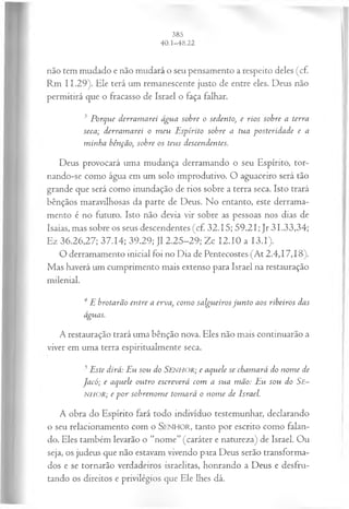 não tem mudado e não mudará o seu pensamento a respeito deles (cf.
Rm 11.29). Ele terá um remanescente justo de entre eles. Deus não
permitirá que o fracasso de Israel o faça falhar.
3 Porque derram arei água sobre o sedento, e rios sobre a terra
seca; derram arei o m eu E spírito sobre a tua posteridade e a
m inha bênfão, sobre os teus descendentes.
Deus provocará uma mudança derramando o seu Espírito, tor­
nando-se como água em um solo improdutivo. O aguaceiro será tão
grande que será como inundação de rios sobre a terra seca. Isto trará
bênçãos maravilhosas da parte de Deus. No entanto, este derrama­
mento é no futuro. Isto não devia vir sobre as pessoas nos dias de
Isaías, mas sobre os seus descendentes (cf. 32.15; 59.21; Jr 31.33,34;
Ez 36.26,27; 37.14; 39.29; J1 2.25-29; Zc 12.10 a I3.I).
O derramamento inicial foi no Dia de Pentecostes (At 2.4,17,18).
Mas haverá um cumprimento mais extenso para Israel na restauração
milenial.
4 E brotarão entre a erva, com o salgueiros ju n to aos ribeiros das
águas.
A restauração trará uma bênção nova. Eles não mais continuarão a
viver em uma terra espiritualmente seca.
5Este dirá: Eu sou do SENHOR; e aquele se cham ará do nom e de
Jacó; e aquele outro escreverá com a sua m ão: Eu sou do Se~
NHOR; e por sobrenom e tom ará o nom e de Israel.
A obra do Espírito fará todo indivíduo testemunhar, declarando
o seu relacionamento com o SENHOR, tanto por escrito como falan­
do. Eles também levarão o “nome” (caráter e natureza) de Israel. Ou
seja, os judeus que não estavam vivendo para Deus serão transforma­
dos e se tornarão verdadeiros israelitas, honrando a Deus e desfru­
tando os direitos e privilégios que Ele lhes dá.
 