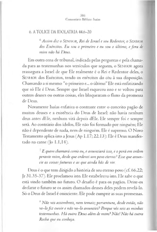 6. ATOLICE DA IDOLATRIA 44.6-20
6 A ssim diz o SENHOR, Rei de Israel e seu Redentor, o Senhor
dos Exércitos. Eu sou o prim eiro e eu sou o últim o, efo r a dc
m im não há D eus.
Em outra cena de tribunal, indicada pelas perguntas e pela chama­
da para as testemunhas nos versículos que seguem, o SENHOR agora
reassegura a Israel de que Ele realmente é o Rei e Redentor deles, o
SENHOR dos Exércitos, tendo os exércitos do céu à sua disposição.
Chamando a si mesmo “o primeiro e... o último” Ele está enfatizando
que só Ele é Deus. Sempre que Israel esqueceu isso e se voltou para
outros deuses ou outras coisas, eles bloquearam o fluxo da promessa
de Deus.
Novamente Isaías enfatiza o contraste entre o conceito pagão de
muitos deuses e a existência do Deus de Israel: não havia nenhum
deus antes dEle, nenhum virá depois dEle. Ele sempre foi e sempre
será. Ao contrário dos ídolos, Ele não foi formado por ninguém; Ele
não é dependente de nada, nem de ninguém. Ele é supremo. O Novo
Testamento aplica isto a Jesus (Ap I.17; 22.13): Ele é Deus manifes­
tado na carne (Jo 1.1,14).
E quem cham ará com o eu, e anunciará isso, e o porá em ordem
perante m im , desde que ordenei um povo eterno? Esse que anun­
cie as coisasfu tu ra s e as que ainda hão de vir.
Deus é o que tem dirigido a história de seu eterno povo (cf. 66.22;
Jr 31.35-37). Ele proclamou isto. Ele estabeleceu isto. Ele sabe o que
está vindo também no futuro. O desafio é para os pagãos. Deixe-os
declarar o futuro se os assim chamados deuses deles podem revelá-lo.
Só o Deus de Israel é onisciente. Ele pode cumprir as suas promessas.
8 N ão vos assombreis, nem temais; porventura, desde então, não
v o -lo fiz ou vir e não vo-lo anunciei? Porque vós sois as m inhas
testemunhas. H á outro D eus além de m im ? N ão! N ão há outra
Rocha que eu conheça.
 