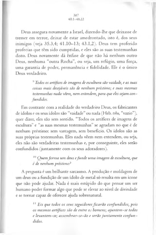 Deus assegura novamente a Israel, dizendo-lhe que deixasse de
tremer em terror, deixar de estar amedrontado, isto é, dos seus
inimigos (veja 35.3,4; 41.10—
13; 43.1,2). Deus tem proferido
profecias que têm sido cumpridas, e eles são as suas testemunhas
disto. Deus novamente dá ênfase de que não há nenhum outro
Deus, nenhuma “outra Rocha”, ou seja, um refúgio, uma força,
uma garantia de poder, permanência e fidelidade. Ele é o único
Deus verdadeiro.
9Todos os artífices de im agens de escultura são vaidade; e as suas
coisas m ais desejáveis são de nenhum préstim o; e suas m esm as
testemunhas nada vêem , nem entendem , para que eles sejam con­
fu n didos.
Em contraste com a realidade do verdadeiro Deus, os fabricantes
de ídolos e os seus ídolos são “vaidade” ou nada (Heb. tohu, “vazio”),
quer dizer, eles são sem sentido. “Todos os artífices de imagens de
escultura” e “as suas mesmas testemunhas” se agradam no que é de
nenhum préstimo: sem vantagem, sem benefício. Os ídolos são as
suas próprias testemunhas. Eles nada vêem nem entendem, ou seja,
eles não são verdadeiras testemunhas e, por conseguinte, eles serão
confundidos (juntamente com os seus adoradores).
10 Q uem fo rm a um deus efu n d e um a im agem de escultura, que
é de nenhum préstim o?
A pergunta é um brilhante sarcasmo. A produção e moldagem de
um deus ou a fundição de um ídolo de metal só resulta em um ícone
que não pode ajudar. Nada é mais estúpido do que pensar um ser
humano poder formar algo que pode se elevar ao nível de divindade
e se tornar capaz de oferecer ajuda sobrenatural.
z1Eis que todos os seu s segu id oresfica r ã o con fu n didos, p ois
os m esm os artífices são de en tre os hom ens; a ju n tem -se todos
e leva n tem -se; a ssom b ra r-se-ã o e serão ju n ta m en te co n fu n ­
didos.
 