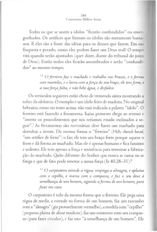 Todos os que se unem a ídolos “ficarão confundidos” ou enver­
gonhados. Os artífices que fizeram os ídolos são meramente huma­
nos. E eles são a fonte das idéias para os deuses que fazem. Em sua
fraqueza e pecado, como eles podem fazer um Deus real? O tempo
virá quando serão ajuntados (quer dizer, diante do tribunal do juízo
de Deus). Então todos eles ficarão assombrados e serão “confundi­
dos” ao mesmo tempo.
12 O ferreiro fa z o machado e trabalha nas brasas, e o fo rm a
com m artelos, e o lavra com afo r ça do seu braço; ele temfom e, e
a suafo r ça fa lta , e não bebe água, e desfalece.
Os versículos seguintes estão cheio de tremenda sátira mostrando a
tolice da idolatria. O exemplo é um ídolo feito de madeira. No original
hebraico, como no texto acima, não está indicada a palavra “ídolo”. O
ferreiro está fazendo a ferramenta. Isaías primeiro chega ao reverso e
“inverte os procedimentos que nós teríamos estado inclinados a se­
guir”.7As ferramentas são necessárias: deve haver um machado para
derrubar a árvore. Da mesma forma o “ferreiro” (Heb. charasb barzel,
“um artífice de ferro”) o faz; ele tem um braço forte porque aquece o
ferro e dá forma ao machado. Mas ele é apenas humano e fica faminto
e sedento. Ele tem apenas a força e resistência para terminar a fabrica­
ção do machado. Quão diferente do Senhor que nunca se cansa ou se
fatiga e que de fato pode renovar a nossa força (Is 40.28—
31 ).8
13 O carpinteiro estende a régua, em prega a almagra, e aplaina
com o cepilho, e m arca com o compasso, e fa z o seu deus à
sem elhança de um homem, segundo afo rm a de um homem, para
fic a r em casa.
O carpinteiro é tolo da mesma forma que o ferreiro. Ele pega uma
régua de medir, a estende na forma de um homem, faz um rascunho
com a “almagra”(giz provavelmente vermelho), a modela com “cepilho”
(pequena plaina de alisar madeira), faz um contorno com um compas­
so (para fazer círculos), e faz isto “à semelhança de um homem”. Ele
 