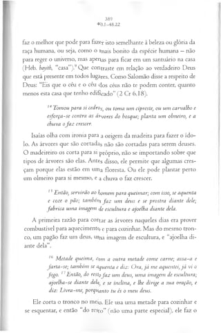 faz o melhor que pode para fazer isto semelhante à beleza ou glória da
raça humana, ou seja, como o tnais bonito da espécie humana —não
para reger o universo, mas aperas para ficar em um santuário na casa
(Heb. bayith, “casa”).9Que contraste em relação ao verdadeiro Deus
que está presente em todos lugares. Como Salomão disse a respeito de
Deus: “Eis que o céu e o céu dos céus não te podem conter, quanto
menos esta casa que tenho edificado” (2 Cr 6.18).
14Tomou para si cedros) ou toma um cipreste, ou um carvalho e
esforça-se contra as ái~V
O
res do bosque; planta um olmeiro, e a
chuva o fa z crescer.
Isaías olha com ironia para a origem da madeira para fazer o ído­
lo. As árvores que são cortadas não são cortadas para serem deuses.
O madeireiro os corta para si próprio, não se importando sobre que
tipos de árvores são elas. Antçs disso, ele permite que algumas cres­
çam porque elas estão em uma floresta. Ou ele pode plantar perto
um olmeiro para si mesmo, e a chuva o faz crescer.
15Então, servirão ao homem para queim ar; com isso, se aquenta
e coze o pão; tamhéni fa z um deus e se prostra diante dele;
fa b rica um a imagem de escultura e ajoelha diante dela.
A primeira razão para cortar as árvores naqueles dias era prover
combustível para aquecimento e para cozinhar. Mas do mesmo tron­
co, um pagão faz um deus, urna imagem de escultura, e “ajoelha di­
ante dela”.
16 M etade queima, c^m a outra m etade com e carne; assa-a e
fa rta -se; também se aquenta e diz: Ora, já m e aquentei, já vi o
fo go . 17Então, do rest0fa z u m deus, um a im agem de escultura;
ajoelha-se diante dei e Se inclina, e lhe dirige a sua oração, e
diz: L ivra-m e, porquanto tu és o m eu deus.
Ele corta o tronco no mei0. Ele usa uma metade para cozinhar e
se esquentar, e então “do resto” (não uma parte especial), ele faz o
 