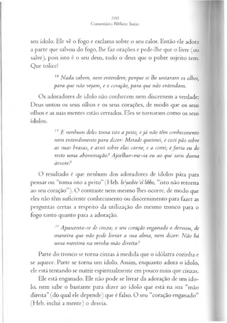 seu ídolo. Ele vê o fogo e exclama sobre o seu calor. Então ele adora
a parte que salvou do fogo, lhe faz orações e pede-lhe que o livre (ou
salve), pois isto é o seu deus, todo o deus que o pobre sujeito tem.
Que tolice!
18 N ada sabem, nem entendem ; porque se lhe untaram os olhos,
para que não vejam, e o coração, para que não entendam .
Os adoradores de ídolo não conhecem nem discernem a verdade;
Deus untou os seus olhos e os seus corações, de modo que os seus
olhos e as suas mentes estão cerrados. Eles se tornaram como os seus
ídolos. ^
19 E nenhum deles toma isto a peito, e já não têm conhecim ento
nem entendim ento para dizer: M etade queimei, e cozi pão sobre
as suas brasas, e assei sobre elas carne, e a com i; e faria eu do
resto um a abom inação? A joelhar-m e-ia eu ao que saiu duma
árvore?
O resultado é que nenhum dos adoradores de ídolos pára para
pensar ou “toma isto a peito” (Heb. loyashiv ‘el libbo, “isto não retorna
ao seu coração”). O contraste nem mesmo lhes ocorre, de modo que
eles não têm suficiente conhecimento ou discernimento para fazer as
perguntas certas a respeito da utilização do mesmo tronco para o
fogo tanto quanto para a adoração.
20 A pascenta-se de cinza; o seu coração enganado o desviou, de
m aneira que não pode livrar a sua alma, nem dizer: Não há
um a m entira na minha m ão direita?
Parte do tronco se torna cinzas à medida que o idólatra cozinha e
se aquece. Parte se torna um ídolo. Assim, enquanto adora o ídolo,
ele está tentando se nutrir espiritualmente em pouco mais que cinzas.
Ele está enganado. Ele não pode se livrar da adoração de um ído­
lo, nem sabe o bastante para dizer ao ídolo que está na sua “mão
direita” (do qual ele depende) que é falso. O seu “coração enganado”
(Heb. inclui a mente) o desvia.
 