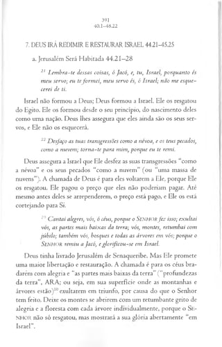 7. DEUS IRÁ REDIMIR ERESTAURAR ISRAEL 44.21-45.25
a. Jerusalém Será Habitada 44.21—
28
21 L em bra-te dessas coisas; ó Jacó, e, tu, Isra elp orq u a n to és
m eu servo; eu tefo rm ei, m eu servo és, ó Israel; não m e esque­
cerei de ti.
Israel não formou a Deus; Deus formou a Israel. Ele os resgatou
do Egito. Ele os formou desde o seu princípio, do nascimento deles
como uma nação. Deus lhes assegura que eles ainda são os seus ser­
vos, e Ele não os esquecerá.
22D esfaço as tuas transgressões com o a névoa, e os teus pecados,
com o a nuvem ; torn a-te para m im , porque eu te remi.
Deus assegura a Israel que Ele desfez as suas transgressões “como
a névoa” e os seus pecados “como a nuvem” (ou “uma massa de
nuvens”). A chamada de Deus é para eles voltarem a Ele, porque Ele
os resgatou. Ele pagou o preço que eles não poderiam pagar. Até
mesmo antes deles se arrependerem, o preço está pago, e Ele os está
cortejando para Si.
23 C antai alegres, vós, ó céus, porque o Senhorfe z isso; exultai
vós, as partes m ais baixas da terra; vós, montes, retum bai com
júbilo; também vós, bosques e todas as árvores em vós; porque o
SENHOR rem iu a Jacó, e g lo r fico u -se em Israel.
Deus tinha livrado Jerusalém de Senaqueribe. Mas Ele promete
uma maior libertação e restauração. A chamada é para os céus bra­
darem com alegria e “as partes mais baixas da terra” ( “profundezas
da terra”, ARA; ou seja, em sua superfície onde as montanhas e
árvores estão)10exultarem em triunfo, por causa do que o Senhor
tem feito. Deixe os montes se abrirem com um retumbante grito de
alegria e a floresta com cada árvore individualmente, porque o Se-
NHOR não só resgatou, mas mostrará a sua glória abertamente “em
Israel".
 