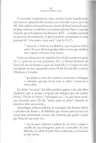 O necessário cumprimento, claro, envolvia Cristo manifestando
abertamente a glória do Pai, durante a sua vida sobre a terra (Jo I.14,
18). Mas a glória será manifesta em e através do Israel nacional quan­
do Jesus retornar e estabelecer o seu reino milenial. Este é o mesmo
conceito que está expresso em Romanos 8.22 —a criação envolvida
no processo de restauração. A glória também corresponde ao tema
principal de “céus novos e nova terra” (veja Is 65.17).
24 Assim diz o Senhor, teu Redentor, e que tefo rm o u desde o
ventre: Eu sou o Senhor quefa ço todas as coisas, que estendo os
céus e espraio a terra p o r m im m esm o;
Como um clímax para este capítulo, Deus declara novamente quem
Ele é e quais são os seus propósitos. Ele é o Parente-Redentor de
Israel. Ele não só formou a nação de Israel, Ele é o Criador de tudo:
estendendo os céus, espraiando a terra. Só Ele fez isto. Ele, o eterno,
é Redentor e Criador.
25 que desfaço os sinais dos inventores de m entiras e enlouqueço
os adivinhos; que fa ço tornar atrás os sábios e transtorno a
ciência deles;
Ele desfaz “os sinais” dos falsos profetas pagãos e dos adivinhos
(fanfarrões que se jactam a respeito dos milagres que eles podem
efetuar). Ele faz de bobos (“enlouqueço os...”) os que fazem predi-
ções lançando sorte. Ele faz “tornar atrás os sábios”, fazendo da
sabedoria deles um escárnio.
Arqueólogos acharam milhares de mensagens dos homens sábios
e adivinhos da Assíria e da Babilônia que contam para os seus reis
coisas boas, prometendo vitória, mas nenhuma que prediz o juízo
que Deus fez cair sobre eles.
26 sou eu quem confirm a a palavra do seu servo e cum pre o
conselho dos seus m ensageiros; quem diz a Jerusalém : Tu serás
habitada, e às cidades deJudá: Sereis reedficadas, e eu levantarei
as suas ruínas;
 