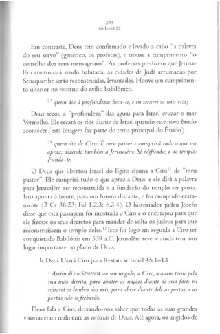 Em contraste, Deus tem confirmado e levado a cabo “a palavra
do seu servo” (genérico, os profetas), e trouxe a cumprimento “o
conselho dos seus mensageiros”. As profecias predizem que Jerusa­
lém continuará sendo habitada, as cidades de Judá arruinadas por
Senaqueribe serão reconstruídas, levantadas. Houve um cumprimen­
to ulterior no retorno do exílio babilônico.
27quem diz à profundeza: Seca-te, e eu secarei os teus rios;
Deus secou a “profundeza” das águas para Israel cruzar o mar
Vermelho. Ele secará os rios diante de Israel quando este novo êxodo
acontecer (esta imagem faz parte do tema principal do Exodo).
2Squem diz de C iro: É m eu pastor e cum prirá tudo o que m e
apraz; dizendo também a Jerusalém : Sê edijicada; e ao templo:
F unda-te.
O Deus que libertou Israel do Egito chama a Ciro11 de “meu
pastor”. Ele cumprirá tudo o que apraz a Deus, e ele dirá a palavra
para Jerusalém ser reconstruída e a fundação do templo ser posta.
Isto aponta à frente, para um futuro distante, e foi cumprido exata­
mente (2 Cr 36.23; Ed 1.2,3; 6.3,4). O historiador judeu Josefo
disse que esta passagem foi mostrada a Ciro e o encorajou para que
ele fizesse os seus decretos para mandar de volta os judeus para que
reconstruíssem o templo deles.12Isto foi logo em seguida a Ciro ter
conquistado Babilônia em 539 a.C. Jerusalém teve, e ainda tem, um
lugar importante no plano de Deus.
b. Deus Usará Ciro para Restaurar Israel 45.1—
13
1 Assim diz o SENHOR ao seu ungido>
, a Ciro, a quem tom o pela
sua m ão direita, para abater as nações diante de su a ja ce; eu
soltarei os lombos dos reis, para abrir diante dele as portas, e as
portas não sefecharão.
Deus fala a Ciro, deixando-nos saber que todas as suas grandes
vitórias eram realmente as vitórias de Deus. Até agora, os ungidos de
 