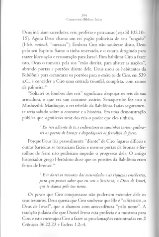 Deus incluíam sacerdotes, reis, profetas e patriarcas (veja SI 105.10—
15). Agora Deus chama um rei pagão politeísta de seu “ungido”
(Heb. meshiach, “messias”). Embora Ciro não soubesse disto, Deus
pelo seu Espírito Santo o tinha reservado, e o estaria dirigindo para
trazer libertação e restauração para Israel. Para habilitar Ciro a fazer
isto, Deus o tomaria pela sua “mão direita, para abater as nações”,
abrindo portas e portões diante dele. Deus usou os habitantes da
Babilônia para escancarar os portões para o exército de Ciro, em 539
a.C, e conceder a Ciro uma entrada triunfal, completa, com ramos
de palmeira.1
3
“Soltarei os lombos dos reis” significava despojar os reis da sua
armadura, o que era um costume assírio. Senaqueribe fez isto a
Mushezibk-Marduque, o rei rebelde da Babilônia. Isaías seguramen­
te teria sabido sobre o costume e a história. Era uma demonstração
pública que significava tirar dos reis o poder que eles tinham.
2 L u irei a d ia n te d e ti, e en d ir eita r e i o s ca m in h o s to rto s; q u eb ra ­
rei a s p o r ta s d e b ro n z e e d esp ed a ça rei os fe r r o lh o s d e ferro .
Porque Deus iria pessoalmente “diante” de Ciro, lugares difíceis e
outras barreiras se tornariam fáceis e mesmo portas de bronze e fer­
rolhos de ferro não poderiam impedir o progresso dele. O antigo
historiador grego Heródoto disse que os portões da Babilônia eram
feitos de bronze.14
3 L te d a r ei os teso u r o s d a s escu r id a d e s e a s riq u ez a s en co b erta s,
p a r a q u e p o ssa s sa b er q u e eu so u o S e n h o r , o D e u s d e Isra el,
q u e te ch a m a p e lo teu n om e.
Os povos que Ciro conquistasse não poderiam esconder dele os
seus tesouros. Deus queria que Ciro soubesse que Ele é “o S enhor, o
Deus de Israel”, que o chamou com antecedência “pelo nome”. A
tradição judaica diz que Daniel levou esta profecia e a mostrou para
Ciro, e isto encorajou Ciro a fazer as proclamações encontradas em 2
Crônicas 36.22,23 e Esdras 1.2—
4.
 