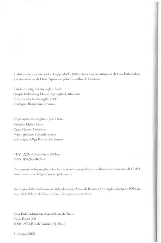 Todos os direitos reservados. Copyright © 2002 para a língua portuguesa da Casa Publicadora
das Assembléias de Deus. Aprovado pelo Conselho de Doutrina.
Título do original em inglês: Isaiah
Gospel Publishing House, Springfield, Missouri
Primeira edição em inglês: 2000
Tradução: Benjamim de Souza
Preparação dos originais: Joel Dutra
Revisão: Kleber Cruz
Capa: Flamir Ambrósio
Pojeto gráfico: Eduardo Souza
Editoração: Olga Rocha dos Santos
CDD: 220 —Comentário Bíblico
ISBN: 85-263-0409-7
Para maiores informações sobre livros, revistas, periódicos e os últimos lançamentos da CPAD,
visite nosso site: http://www.cpad.com.br
As citações bíblicas foram extraídas da versão Almeida Revista e Corrigida, edição de 1995, da
Sociedade Bíblica do Brasil, salvo indicação em contrário.
Casa Publicadora das Assembléias de Deus
Caixa Postal 331
20001-970, Rio de Janeiro, RJ, Brasil
2'' edição/2003
 