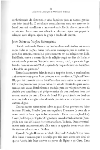 conhecimento do SENHOR, e uma Bandeira para as nações gentias
que irão buscá-lo. O resultado eventualmente seria um retorno de
Israel que será semelhante a um novo êxodo. Então eles reconhecerão
o próprio Deus como sua salvação e vão tirar água dos poços de
salvação com alegria, ações de graça e brados de louvor.
Juízo Sobre as Nações Estrangeiras
Devido ao fato de Deus ser o Senhor do mundo todo e soberano
sobre todas as nações, Isaías tinha uma mensagem para as outras na­
ções. Sua atenção, contudo, é primeiramente em sua relação com Judá.
Babilônia, como o centro líder da religião pagã no dias de Isaías, é
mencionada primeiro. Seu juízo seria severo, total, e para vir logo.
Isso foi cumprido em 689 a.C., quando Senaqueribe nivelou Babilônia
e fez dela um pântano.1
Então Isaías resume falando mais a respeito do rei, o qual exaltou
a si mesmo e em quem Acaz colocou a sua confiança, Tiglate-Pileser
III, que foi coroado rei em Babilônia dois anos antes de sua morte.
Ele levou prisioneiros para o exílio em vez de libertá-los para volta­
rem às suas casas. Estabeleceu o modelo para os reis posteriores da
Assíria por considerar a si próprio maior do que qualquer deus, até
mesmo maior do que o Deus de Israel. Foi precipitado no Seol ou
inferno, toda a sua glória foi deixada para trás e nem sequer teve um
enterro digno.
Outras nações estrangeiras sobre as quais Deus pronunciou juízo
incluem Filístia, Moabe (por seu orgulho), Damasco (e com ela o
reino norte de Israel que tinha esquecido o Deus da salvação deles),
Cuxe (ou Etiópia), e Egito. O Egito teria uma discórdia interna (cum­
prida nos dias de Isaías) e se tornaria fraco. Todavia, Deus eventual­
mente teria uma testemunha ali, e tanto os egípcios como os assírios
finalmente adorariam ao Senhor.
Quando Sargão II tomou a cidade filistéia de Asdode,2Deus man­
dou Isaías ir sem roupas e descalço por três anos como um sinal de
que a Assíria iria levar cativos os povos do Egito e de Cuxe. Uma
 