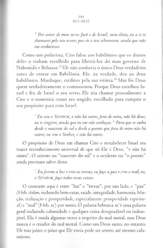 4 P o r a m o r d e m eu s er v o J a c ó e d e Isra el'., m eu eleito, eu a ti te
ch a m a r ei p e lo teu n o m e; p u s - t e o teu so b r en o m e, a itid a q u e n ã o
m e co n h ecesses.
Como um politeísta, Ciro falou aos babilônios que os deuses
deles o tinham escolhido para libertá-los do mau governo de
Nabomdo e Belsazar.I5Ele não conhecia o único Deus verdadeiro
antes de entrar em Babilônia. Ele, na verdade, deu ao deus
babilônico, Marduque, créditos pela sua vitória.16Mas foi Deus
quem verdadeiramente o comissionou. Porque Deus escolheu Is­
rael e fez de Israel o seu servo, Ele iria chamar pessoalmente a
Ciro e o nomearia como seu ungido, escolhido para cumprir o
seu propósito para com Israel.
5E u so u o SENHOR, e n ã o há o u tr o ;fo r a d e m im , n ã o há d eu s;
eu te cin g irei, a in d a q u e tu m e n ã o co n h eça s. 6 P a ra q u e se sa ib a
d esd e o n a scen te d o s o l e d esd e o p o e n te q u e fo r a d e m im n ã o há
o u tr o ; eu so u o S enhor, e n ã o há ou tro.
O propósito de Deus em chamar Ciro e restabelecer Israel era
trazer reconhecimento universal de que só Ele é Deus, “e não há
outro”. O oriente ou “nascente do sol” e o ocidente ou “o poente”
ainda precisam saber disto.
' E u f o r m o a lu z e c r io a s trev a s; eu f a ç o a p a z e cr io o m a l; eu,
o S e n h o r , f a ç o tod a s essa s coisa s.
O contraste aqui é entre “luz” e “trevas”, por um lado, e “paz”
(Heb. shalom , incluindo bem-estar, saúde, integridade, harmonia, bên­
ção, realização e prosperidade, especialmente prosperidade espiritu­
al) e “mal” (Heb. m ’
) por outro. O palavra hebraica ra é uma palavra
geral incluindo calamidade e qualquer coisa desagradável ou indese­
jável. Ela é usada algumas vezes a respeito do mal moral, mas Deus
nunca é o criador do mal moral. Como um Deus santo, no entanto,
Ele traz juízo; o juízo que Ele envia pode ser severo, até mesmo cala­
mitoso.
 