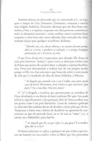 Também deveria ser observado que no sexto século a.C., ou logo
após o tempo de Ciro, Zoroastro (Zaratustra) começou a ensinar
uma religião dualística. Zoroastro afirmava que um deus bom con­
trolava o bem e o espírito, enquanto um deus perverso controlava o
mal e os elementos materiais —como também criou o universo físico
enquanto o deus bom não estava olhando. Este versículo não deixa
nenhum espaço para qualquer semelhante dualismo.
s D estilai vós, céus, dessas alturas, e as nuvens chovam ju stiça;
abra-se a terra, e produza-se salvação, e a ju stiça fru tifiq u e
juntam ente; eu, o SENHOR, as criei.
O que Deus deseja não é trazer juízo, mas salvação. Ele chama os
céus para choverem “justiça” e para a terra se abrir para receber isto,
de forma que juntos eles podem fazer a salvação e a justiça frutifica­
rem. Deus está determinado a realizar isto do seu próprio modo,
porque só Ele cria. Isto antecipa o que Isaías diz sobre o novo modo
de vida que é o resultado da obra do Servo Sofredor, o Messias.
9Ai daquele que contende com o seu Criador, caco entre outros
cacos de barro! Porventura, dirá o barro ao que ofo rm o u : Q ue
fa z es? O u a tua obra: N ão tens m ãos?
O “ai” é dirigido a israelitas que questionavam os caminhos de
Deus, desafiando o seu direito de fazer conforme Ele quer. Isto pode
referir-se especificamente à desaprovação deles de Deus escolher usar
um gentio como Ciro para libertá-los. Cacos de cerâmica quebrada
no chão não têm nenhum direito de desafiar o oleiro pelo que ele fez.
Tampouco o barro tem o direito de desafiá-lo ou questioná-lo con­
cernente ao que ele pretende fazer, ou se ele tem as “mãos” (i.e., o
talento ou a habilidade) para fazê-lo.
10Ai daquele que diz ao pai: Q ue é o que geras? E à m ulher:
Q ue dás tu à luz?
O mesmo princípio se aplica a qualquer um que venha a questio­
nar um homem ou uma mulher sobre os filhos que eles pretendem
 