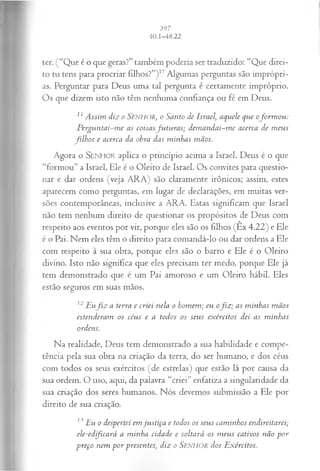ter. (“Que é o que geras?” também poderia ser traduzido: “Que direi­
to tu tens para procriar filhos?”) 17Algumas perguntas são imprópri­
as. Perguntar para Deus uma tal pergunta é certamente impróprio.
Os que dizem isto não têm nenhuma confiança ou fé em Deus.
11Assim diz o Senhor, o Santo de Israel, aquele que ofo rm o u :
P erguntai-m e as coisasfu tu ra s; dem andai-m e acerca de m eus
filh o s e acerca da obra das m inhas mãos.
Agora o SEN H O R aplica o principio acima a Israel. Deus é o que
“formou” a Israel, Ele é o Oleiro de Israel. Os convites para questio­
nar e dar ordens (veja ARA) são claramente irônicos; assim, estes
aparecem como perguntas, em lugar de declarações, em muitas ver­
sões contemporâneas, inclusive a ARA. Estas significam que Israel
não tem nenhum direito de questionar os propósitos de Deus com
respeito aos eventos por vir, porque eles são os filhos (Êx 4.22) e Ele
é o Pai. Nem eles têm o direito para comandá-lo ou dar ordens a Ele
com respeito à sua obra, porque eles são o barro e Ele é o Oleiro
divino. Isto não significa que eles precisam ter medo, porque Ele já
tem demonstrado que é um Pai amoroso e um Oleiro hábil. Eles
estão seguros em suas mãos.
12Euf i z a terra e criei nela o homem; eu ofiz ; as m inhas m ãos
estenderam os céus e a todos os seus exércitos dei as m inhas
ordens.
Na realidade, Deus tem demonstrado a sua habilidade e compe­
tência pela sua obra na criação da terra, do ser humano, e dos céus
com todos os seus exércitos (de estrelas) que estão lá por causa da
sua ordem. O uso, aqui, da palavra “criei” enfatiza a singularidade da
sua criação dos seres humanos. Nós devemos submissão a Ele por
direito de sua criação.
13Eu o despertei em ju stiça e todos os seus cam inhos endireitarei;
ele-edificará a m inha cidade e soltará os m eus cativos não p o r
preço nem p o r presentes, diz o SENHOR dos Exércitos.
 