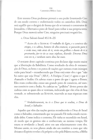 Este mesmo Deus poderoso provará o seu poder levantando Ciro
de um modo correto e endireitando todos os caminhos dele. Deus
será aquEle que o dirigirá de forma que ele se tornará o construtor de
Jerusalém, e libertará o povo de Israel para voltar à sua própria terra.
Porque Deus moverá sobre Ciro, ninguém precisará resgatá-los.
c. Deus Salvará Israel 45.14—
25
14A ssim diz o SENHOR: O trabalho do Egito, e o com ércio dos
etíopes, e os sabeus, hom ens de alta estatura, se passarão para ti
e serão teus; irão atrás de ti, virão em grilhões e diante de ti se
prostrarão;Ja r-te-ã o as suas súplicas, dizendo: D everas D eus
está em ti, e nenhum outro deus há mais.
O restante deste capítulo continua por declarar algo muito maior
que a libertação da Babilônia. Como resultado da obra de restaura­
ção de Deus, os bens e os povos de nações que outrora eram inimigos
virão para Israel —reconhecendo que Deus está entre eles e que “não
há outro que seja Deus” (ARA). A Etiópia (Cuxe) é agora o que é
chamado o Sudão. Os sabeus eram o povo do que é agora o Iêmen.
Eles eram conhecidos como um grande povo de comércio, até mes­
mo comércio com a índia. As cadeias ou “grilhões” destes povos são
cadeias com as quais eles se vestiram, indicando que eles vêm de boa
vontade, se submetendo ao SENHOR, trazendo as suas riquezas com
eles.
15 Verdadeiramente, tu és o D eus que te ocultas, o D eus de
Israel, o Salvador.
Aqueles que vêm das nações gentias reconhecerão o Deus de Israel
como o Salvador, comentando que no passado Ele tinha estado escon­
dido deles. Como indica o contexto, Ele tinha se escondido em Israel,
de modo que os gentios não o conheceram; ao mesmo tempo, Ele
estava se revelando a Israel, ativo em um relacionamento com eles.
Mesmo assim, os seus planos ainda são um mistério a esses que não
deixam o Espírito revelar a Si próprio a eles pela Palavra escrita, a Bíblia
 