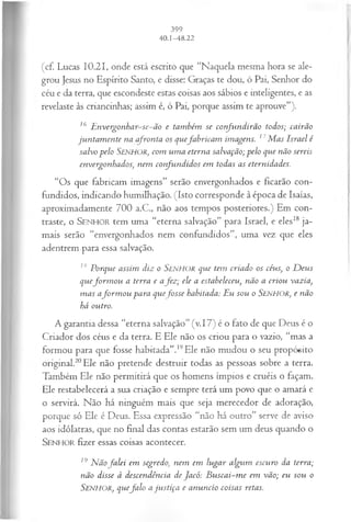 (cf. Lucas 10.21, onde está escrito que “Naquela mesma hora se ale­
grou Jesus no Espírito Santo, e disse: Graças te dou, ó Pai, Senhor do
céu e da terra, que escondeste estas coisas aos sábios e inteligentes, e as
revelaste às criancinhas; assim é, ó Pai, porque assim te aprouve”).
16 E nvergonhar-se-ão e também se confundirão todos; cairão
jun tam en te na afronta os quefa b rica m imagens. 17M as Israel é
salvo pelo SENHOR, com um a eterna salvação; pelo que não sereis
envergonhados, nem confundidos em todas as eternidades.
“Os que fabricam imagens” serão envergonhados e ficarão con­
fundidos, indicando humilhação. (Isto corresponde à época de Isaías,
aproximadamente 700 a.C., não aos tempos posteriores.) Em con­
traste, o S enhor tem uma “eterna salvação” para Israel, e eles18 ja­
mais serão “envergonhados nem confundidos”, uma vez que eles
adentrem para essa salvação.
Z
ÂPorque assim diz o SENHOR que tem criado os céus, o D eus
quefo rm o u a terra e a fez ; ele a estabeleceu, não a criou vazia,
m as afo rm o u para quefo sse habitada: Eu sou o Senhor, e não
há outro.
A garantia dessa “eterna salvação” (v.17) é o fato de que Deus é o
Criador dos céus e da terra. E Ele não os criou para o vazio, “mas a
formou para que fosse habitada”.19Ele não mudou o seu propósito
original.20Ele não pretende destruir todas as pessoas sobre a terra.
Também Ele não permitirá que os homens ímpios e cruéis o façam.
Ele restabelecerá a sua criação e sempre terá um povo que o amará e
o servirá. Não há ninguém mais que seja merecedor de adoração,
porque só Ele é Deus. Essa expressão “não há outro” serve de aviso
aos idólatras, que no final das contas estarão sem um deus quando o
S enhor fizer essas coisas acontecer.
19 N ãofa lei em segredo, nem em lugar algum escuro da terra;
não disse à descendência de Jacó: B u sca i-m e em vão; eu sou o
SENHOR, quefa lo a ju stiça e anuncio coisas retas.
 
