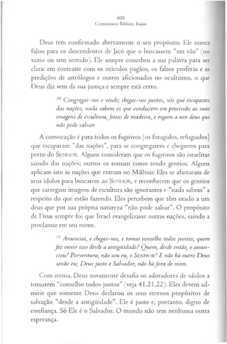 Deus tem confirmado abertamente o seu propósito. Ele nunca
falou para os descendentes de Jacó que o buscassem “em vão” (no
vazio ou sem sentido). Ele sempre concebeu a sua palavra para ser
clara: em contraste com os oráculos pagãos, os falsos profetas e as
predições de astrólogos e outros aficionados no ocultismo, o que
Deus diz vem da sua justiça e sempre está certo.
20 C ongregai-vos e vinde; chegai-vos ju n tos; vós que escapastes
das nações; nada sabem os que conduzem em procissão as suas
im agens de escultura,feita s de madeira, e rogam a um deus que
não pode salvar.
A convocação é para todos os fugitivos [os foragidos, refugiados]
que escaparam “das nações”, para se congregarem e chegarem para
perto do SENHO R. Alguns consideram que os fugitivos são israelitas
saindo das nações; outros os tomam como sendo gentios. Alguns
aplicam isto às nações que entram no Milênio: Eles se afastaram de
seus ídolos para buscarem ao SEN H O R, e reconhecem que os gentios
que carregam imagens de escultura são ignorantes e “nada sabem” a
respeito do que estão fazendo. Eles percebem que têm orado a um
deus que por sua própria natureza “não pode salvar”. O propósito
de Deus sempre foi que Israel evangelizasse outras nações, saindo a
proclamar em seu nome.
21 A nunciai, e chegai-vos, e tom ai conselho todos ju n tos; quem
fe z ou vir isso desde a antigüidade? Q uem , desde então, o anun­
ciou? Porventura, não sou eu, o Senhor? E não há outro D eus
senão eu; D eu s ju sto e Salvador, não háfo r a de mim.
Com ironia, Deus novamente desafia os adoradores de ídolos a
tomarem “conselho todos juntos” (veja 41.21,22). Eles devem ad­
mitir que somente Deus declarou os seus eternos propósitos de
salvação “desde a antigüidade”. Ele é justo e, portanto, digno de
confiança. Só Ele é o Salvador. O mundo não tem nenhuma outra
esperança.
 