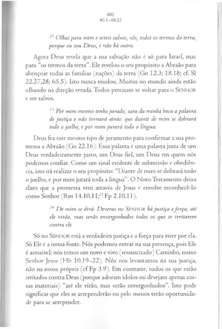 22 O lhai para m im e sereis salvos, vós, todos os term os da terra;
porque eu sou D eus; e não há outro.
Agora Deus revela que a sua salvação não é só para Israel, mas
para “os termos da terra”. Ele revelou o seu propósito a Abraão para
abençoar todas as famílias (nações) da terra (Gn 12.3; 18.18; cf. S I
22.27,28; 65.5). Isto nunca mudou. Muitos no mundo ainda estão
olhando na direção errada. Todos precisam se voltar para o SENHO R
e ser salvos.
23 P or m im m esm o tenho ju rado; saiu da m inha boca a palavra
de ju stiça e não tornará atrás: que diante de m im se dobrará
todo o joelho, e p o r m im ju ra rá toda a língua.
Deus fez este mesmo tipo de juramento para confirmar a sua pro­
messa a Abraão (Gn 22.16). Essa palavra é uma palavra justa de um
Deus verdadeiramente justo, um Deus fiel, um Deus em quem nós
podemos confiar. Como um sinal evidente de submissão e obediên­
cia, isto irá realizar o seu propósito: “Diante de mim se dobrará todo
o joelho, e por mim jurará toda a língua”. O Novo Testamento deixa
claro que a promessa vem através de Jesus e envolve reconhecê-lo
como Senhor (Rm 14.10,11;21Fp 2.10,11).
24 D e m im se dirá: D everas no Senhor há ju stiça efo rça ; até
ele virão, m as serão envergonhados todos os que se irritarem
contra ele.
Só no SEN H O R está a verdadeira justiça e a força para viver por ela.
Só Ele é a nossa fonte. Nós podemos entrar na sua presença, pois Ele
é acessível; nós temos um novo e vivo (ressuscitado) Caminho, nosso
Senhor Jesus (Hb 10.19—
22). Nós nos levantamos na sua justiça,
não na nossa própria (cf Fp 3.9). Em contraste, todos os que estão
irritados contra Deus (porque adoram ídolos ou desejam apenas coi­
sas materiais) “até ele virão, mas serão envergonhados”. Isto pode
significar que eles se arrependerão ou pelo menos terão oportunida­
de para se arrepender.
 