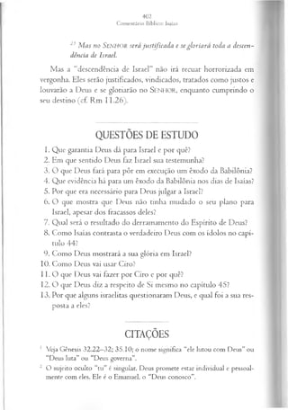 25 M a s n o SENHOR será ju s tific a d a e se g lo r ia r á to d a a d escen .-
d ên cia d e Isra el.
Mas a “descendência de Israel” não irá recuar horrorizada em
vergonha. Eles serão justificados, vindicados, tratados como justos e
louvarão a Deus e se gloriarão no SEN H O R, enquanto cumprindo o
seu destino (cf. Rm 11.26).
QUESTÕES DE ESTUDO
1. Que garantia Deus dá para Israel e por quê?
2. Em que sentido Deus faz Israel sua testemunha?
3. O que Deus fará para pôr em execução um êxodo da Babilônia?
4. Que evidência há para um êxodo da Babilônia nos dias de Isaías?
5. Por que era necessário para Deus julgar a Israel?
6. O que mostra que Deus não tinha mudado o seu plano para
Israel, apesar dos fracassos deles?
7. Qual será o resultado do derramamento do Espírito de Deus?
8. Como Isaías contrasta o verdadeiro Deus com os ídolos no capí­
tulo 44?
9. Como Deus mostrará a sua glória em Israel?
10. Como Deus vai usar Ciro?
11. O que Deus vai fazer por Ciro e por quê?
12. O que Deus diz a respeito de Si mesmo no capítulo 45?
13. Por que alguns israelitas questionaram Deus, e qual foi a sua res­
posta a eles?
CITAÇÕES
1 Veja Gênesis 32.22—
32; 35.10; o nome significa “ele lutou com Deus” ou
“Deus luta” ou “Deus governa”.
2 O sujeito oculto “tu” é singular. Deus promete estar individual e pessoal­
mente com eles. Ele é o Emanuel, o “Deus conosco”.
 