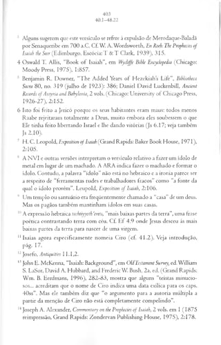 3 Alguns sugerem que este versículo se refere à expulsão de Merodaque-Baladã
por Senaqueribe em 700 a.C. Cf. W. A. Wordsworth, En Roeh: The Prophecies of
Isaiah the Seer (Edimburgo, Escócia: T & T Clark, 1939), 315.
4 Oswald T. Allis, “Book of Isaiah”, em Wyclijfe Bible Encydopedía (Chicago:
M oody Press, 1975), 1:857.
5 Benjamin R. Downer, “The Added Years of H ezekiahs Life”, Bibliotheca
Sacra 80, no. 319 (julho de 1923): 386; Daniel David Luckenbill, Ancient
Records ofAssyria and Babylonia, 2 vols. (Chicago: University of Chicago Press,
1926-27), 2:152.
6 Isto foi feito a Jericó porque os seus habitantes eram maus: todos menos
Raabe rejeitaram totalmente a Deus, muito embora eles soubessem o que
Ele tinha feito libertando Israel e lhe dando vitórias (Js 6.17; veja também
Js 2.10).
7 H. C. Leopold, Exposition of Isaiah (Grand Rapids: Baker Book House, 1971),
2:105.
8 A N VI e outras versões interpretam o versículo relativo a fazer um ídolo de
metal em lugar de um machado. A ARA indica fazer o machado e formar o
ídolo. Contudo, a palavra “ídolo” não está no hebraico e a ironia parece ser
a respeito de “ferramentas rudes e trabalhadores fracos” como “a fonte da
qual o ídolo provém”. Leupold, Exposition of Isaiah, 2:106.
9 Um templo ou santuário era freqüentemente chamado a “casa” de um deus.
Mas os pagãos também mantinham ídolos em suas casas.
10A expressão hebraica tachtiyyoth ‘erets, “mais baixas partes da terra”, uma frase
poética contrastando terra com céu. Cf. Ef 4.9 onde Jesus desceu às mais
baixas partes da terra para nascer de uma virgem.
11Isaías agora especificamente nomeia Ciro (cf. 41 .2 ). Veja introdução,
pág. 17.
12Josefo, Antiquities 11.1,2.
13John E. McKenna, “Isaiah: Background”, em OldTestament Survey, ed.W illiam
S. LaSor, David A. Hubbard, and FredericW. Bush, 2a. ed. (Grand Rapids:
W m . B. Eerdmans, 1996), 282-83, mostra que alguns “teístas minucio­
sos... acreditam que o nome de Ciro indica uma data exílica para os caps.
40ss”. M as ele também diz que “o argumento para a autoria múltipla a
partir da menção de Ciro não está completamente compelindo”.
14Joseph A. Alexander, Commentary on the Prophecies o f Isaiah, 2 vols. em I (1875
reimpressão, Grand Rapids: Zondervan Publishing House, 1975), 2:178.
 