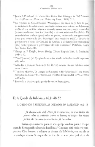 15James B. Pritchard, ed., Ancient Near Eastern Texts Relating to the Old Testament,
3a. ed. (Princeton: Princeton University Press, 1969), 316.
16Os registros de Ciro declaram: “Marduque... por causa de (o fato de que)
os santuários de todas as suas instalações estavam em ruínas e os habitantes
da Suméria e Acádia tinham se tornado como mortos (vivos), retrocedeu
(o seu) semblante, ‘sua’ ira [abatida] e ele teve misericórdia (deles). Ele
esquadrinhou e olhou (por) todos os países, procurando um governante
justo para conduzi-lo (i.e. Marduque) (na procissão anual). (Então) ele
pronunciou o nome de Ciro, rei de Anshan, o declarou (lit.: pronunciou
[seu] nome) para ser o governador de todo o mundo”. Pritchard, Ancient
Near Eastern Texts, 315.
17George A. F. Knight, Servant Tbeology (Grand Rapids: W m . B. Eerdmans,
1984), 93.
18 “V ós” (oculto) (v. 17) é plural e se refere a todo indivíduo israelita que tem
sido salvo.
19Adão foi o primeiro homem (I Co 15.45). A terra não era habitada antes
desse tempo.
20Timothy Munyon, “A Criação do Universo e da Humanidade”, em Teologia
Sistemática, ed. Stanley M . Horton, ed. rev. (R io de Janeiro, RJ: CPAD, 1996),
228-230.
21 Paulo faz a citação aqui a partir da versão Septuaginta.
D. A Queda da Babilônia 46.1-48.22
I. O SENHOR É SUPERIOR ÀS DEIDADES DA BABILÔNIA 46.I-I3
1 J á abatido está B elN eb o já se eneurvou, os seus ídolos são
postos sobre os anim ais; sobre as bestas; as cargas dos vossos
fa rd o s são canseira para as bestas já cansadas.
Isaías agora retorna para os seus próprios dias, para o tempo
quando Senaqueribe destruiu Babilônia.1Ciro não está mais em pers­
pectiva. Ciro honrou e adorou os deuses da Babilônia, em vez de os
despedaçar como Senaqueribe o fez. Bel era o principal deus da
 