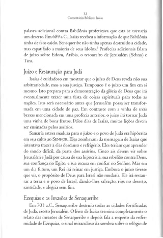 palavra adicional contra Babilônia profetizava que esta se tornaria
um deserto. Em 689 a.C., Isaías recebeu a informação de que Babilônia
tinha de fato caído. Senaqueribe não tinha apenas destruído a cidade,
mas espatifado a maioria de seus ídolos.3 Profecias adicionais falam
de juízo sobre Edom, Arábia, o tesoureiro de Jerusalém (Sebna) e
Tiro.
Juízo e Restauração para Judá
Isaías é cuidadoso em mostrar que o juízo de Deus revela não sua
arbitrariedade, mas a sua justiça. Tampouco é o juízo um fim em si
mesmo. Isto prepara para a demonstração da glória de Deus que irá
eventualmente trazer uma festa de coisas espirituais para todas as
nações. Isto será necessário antes que Jerusalém possa ser transfor­
mada em uma cidade de paz. Em contraste com a vinha de uvas
bravas mencionada em uma profecia anterior, o juízo irá tornar Judá
uma vinha de bons frutos. Pelos dias de Isaías, muitas lições devem
ser ensinadas pelos assírios.
Samaria estava madura para o juízo e o povo de Judá era hipócrita
em seu culto ao SEN H O R. Eles zombavam da mensagem de Isaías que
intentava trazer a eles descanso e refrigério. Eles teriam que aprender
do modo difícil, da parte dos assírios. Cinco ais devem vir sobre
Jerusalém e Judá por causa de sua hipocrisia, sua rebelião contra Deus,
sua confiança no Egito, e sua recusa em confiar no Senhor. Mas em
um dia futuro, um Rei irá reinar em justiça. Embora o juízo tivesse
que vir, o propósito de Deus para Israel não mudaria. Ele irá restau­
rar a terra e o povo de Israel, dando-lhes salvação, rios no deserto,
santidade, e alegria sem fim.
Ezequias e as Invasões de Senaqueribe
Em 701 a.C., Senaqueribe destruiu todas as cidades fortificadas
de Judá, exceto Jerusalém. O livro de Isaías termina completamente o
relato das invasões de Senaqueribe e depois fala a respeito da enfer­
midade de Ezequias, o sinal miraculoso da sombra sobre o relógio de
 