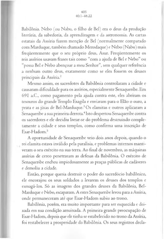 Babilônia. Nebo (ou Nabu, o filho de Bel) era o deus da produção
literária, da sabedoria, da aprendizagem e da astronomia. As cartas
estatais da Assíria fazem menção de Bel (normalmente comparado
com Marduque, também chamado Merodaque) e Nebo (Nabu) mais
freqüentemente que o seu próprio deus, Asur. Freqüentemente os
reis assírios usavam frases tais como “com a ajuda de Bel e Nebo” ou
“possa Bel e Nebo abençoar a meu Senhor”, sem qualquer referência
a nenhum outro deus, exatamente como se eles fossem os deuses
principais da Assíria.2
Mesmo assim, os sacerdotes da Babilônia controlaram a cidade e
causaram dificuldade para os assírios, especialmente Senaqueribe. Em
691 a.C., como pagamento pela ajuda contra este, eles abriram os
tesouros do grande Templo Esagila e enviaram para o Elão o ouro, a
prata e as jóias de Bel-Marduque.3Os elamitas e outros aplicaram a
Senaqueribe a sua primeira derrota.4Isto despertou Senaqueribe contra
os sacerdotes e ele decidiu livrar-se do problema destruindo comple­
tamente a cidade e seus templos, como confirma uma inscrição de
Esar-Hadom.5
A oportunidade de Senaqueribe veio dois anos depois, quando o
rei elamita estava inválido pela paralisia, e problemas internos manti­
veram o seu exército na sua terra. Ao final de novembro, as máquinas
assírias de cerco penetraram as defesas da Babilônia. O exército de
Senaqueribe encheu impiedosamente as praças públicas de cadáveres
e demoliu a cidade.
Então, porque queria destruir o poder do sacerdócio babilônico,
ele encorajou os seus soldados a levarem os deuses dos templos e
esmagá-los. Só as imagens dos grandes deuses da Babilônia, Bel-
Marduque e Nebo, escaparam. A estes Senaqueribe levou para a Assíria,
onde permaneceram até que Esar-Hadom subiu ao trono.
Babilônia, porém, era muito importante para ser esquecida e dei­
xada em sua condição arruinada. A primeira grande preocupação de
Esar-Hadom, depois que ele tinha se estabelecido no trono da Assíria,
foi restabelecer a prosperidade da Babilônia. Os seus registros decla-
 