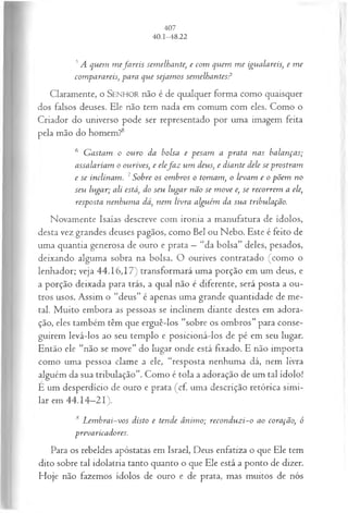 5A quem m efa reis semelhante, e com quem m e igualareis, e m e
comparareis, para que sejam os sem elhantes?
Claramente, o SENHOR não é de qualquer forma como quaisquer
dos falsos deuses. Ele não tem nada em comum com eles. Como o
Criador do universo pode ser representado por uma imagem feita
pela mão do homem?8
6 G astam o ouro da bolsa e pesam a prata nas balanças;
assalariam o ourives, e elefa z um deus, e diante dele se prostram
e se inclinam. 7Sobre os om bros o tomam, o levam e o põem no
seu lugar; ali está, do seu lugar não se m ove e, se recorrem a ele,
resposta nenhum a dá, nem livra alguém da sua tribulação.
Novamente Isaías descreve com ironia a manufatura de ídolos,
desta vez grandes deuses pagãos, como Bel ou Nebo. Este é feito de
uma quantia generosa de ouro e prata —“da bolsa” deles, pesados,
deixando alguma sobra na bolsa. O ourives contratado (como o
lenhador; veja 44.16,17) transformará uma porção em um deus, e
a porção deixada para trás, a qual não é diferente, será posta a ou­
tros usos. Assim o “deus” é apenas uma grande quantidade de me­
tal. Muito embora as pessoas se inclinem diante destes em adora­
ção, eles também têm que erguê-los “sobre os ombros” para conse­
guirem levá-los ao seu templo e posicioná-los de pé em seu lugar.
Então ele “não se move” do lugar onde está fixado. E não importa
como uma pessoa clame a ele, “resposta nenhuma dá, nem livra
alguém da sua tribulação”. Como é tola a adoração de um tal ídolo!
È um desperdício de ouro e prata (cf. uma descrição retórica simi­
lar em 44.14—
21).
8 L em brai-vos disto e tende ânim o; reconduzi-o ao coração, ó
prevaricadores.
Para os rebeldes apóstatas em Israel, Deus enfatiza o que Ele tem
dito sobre tal idolatria tanto quanto o que Ele está a ponto de dizer.
Hoje não fazemos ídolos de ouro e de prata, mas muitos de nós
 