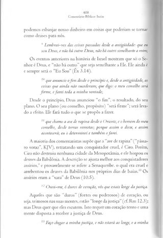 podemos esbanjar nosso dinheiro em coisas que poderiam se tornar
como deuses para nós.
9Lembrai-vos das coisas passadas desde a antigüidade: que eu
sou D eus, e não há outro Deus, não há outro semelhante a mim;
Os eventos anteriores na história de Israel mostram que só o Se­
nhor é Deus, e “não há outro” que seja semelhante a Ele. Ele ainda é
e sempre será o “Eu Sou” (Ex 3.14).
10que anuncio ofim desde o princípio e, desde a antigüidade, as
coisas que ainda não sucederam; que digo: o meu conselho será
firm e, efarei toda a minha vontade;
Desde o princípio, Deus anunciou “o fim”, o resultado, do seu
plano. O seu plano (ou conselho, propósito) “será firme”; será leva­
do a efeito. Ele fará tudo o que se propôs a fazer.
1
1que chamo a ave de rapina desde o Oriente, e o homem do meu
conselho, desde terras remotas; porque assim o disse, e assim
acontecerá; eu o determinei e também o farei.
A maioria dos comentaristas supõe que a “ave de rapina” (“pássa­
ro voraz”, KJV), retratando um conquistador cruel, é Ciro. Porém,
Ciro não destruiu nenhuma cidade da Mesopotâmia, e ele honrou os
deuses da Babilônia. A descrição se ajusta melhor aos conquistadores
assírios,9 e provavelmente se refere a Senaqueribe, o qual era cruel e
arrebentou os deuses da Babilônia nos próprios dias de Isaías.10 Os
assírios eram a “vara” de Deus (10.5).
12 Ouvi-me, ó duros de coração, vós que estais longe da justiça.
Aqueles que são “duros” (fortes ou poderosos) de coração, ou
seja, teimosos nas suas mentes, estão “longe da justiça” (cf. Rm 12.3);
mas Deus quer que eles escutem. Isto requer um coração tenro e uma
mente disposta a receber a justiça de Deus.
Faço chegar a minha justiça, e não estará ao longe, e a minha
 