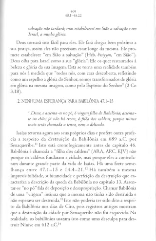 salvação não tardará; mas estabelecerei em Síão a salvação e em
Israel, a minha glória.
Deus tornará isto fácil para eles. Ele fará chegar bem próximo a
sua justiça, assim eles não precisam estar longe da mesma. Ele pro­
mete estabelecer “em Sião a salvação” (Heb. b‘tsiyyon, “em Sião”).
Deus olha para Israel como a sua “glória”. Ele os quer restaurados à
beleza e glória da sua imagem. Esta se torna uma realidade também
para nós à medida que “todos nós, com cara descoberta, refletindo
como um espelho a glória do Senhor, somos transformados de glória
em glória na mesma imagem, como pelo Espírito do Senhor” (2 Co
3.18).
2. NENHUMA ESPERANÇA PARA BABILÔNIA 4 7 .I-I5
1Desce; e assenta-te no pó, ó virgemfilha de Babilônia; assenta-
te no chão; já não há trono, ó filha dos caldeus, porque nunca
mais serás chamada a tenra, nem a delicada.
Isaías retorna agora aos seus próprios dias e profere outra profe­
cia a respeito da destruição da Babilônia em 689 a.C. por
Senaqueribe.11 Isto está cronologicamente antes do capítulo 46.
Babilônia é chamada a “filha dos caldeus” (ARA, ARC, KJV) não
porque os caldeus fundaram a cidade, mas porque eles a controla­
ram durante grande parte da vida de Isaías. Há uma forte seme­
lhança entre 47.1 —15 e 14 .4—
2 1 .12 H á também a mesma
imprevisibilidade, subitaneidade e perfeição da destruição que ca­
racteriza a descrição da queda da Babilônia no capítulo 13. Assen-
tar-se “no pó” fala de deposição e desapropriação. Chamar Babilônia
de uma “virgem” insinua que a mesma não tinha sido destruída e
não esperava ser destruída.13Isto não poderia ter sido dito a respei­
to da Babilônia nos dias de Ciro, pois registros antigos mostram
que a destruição da cidade por Senaqueribe não foi esquecida. Na
realidade, os babilônios usaram isto como uma desculpa para des­
truir Nínive em 612 a.C.14
 