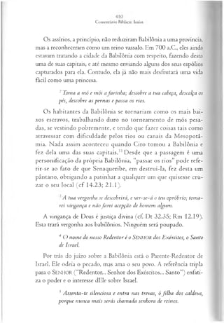 Os assírios, a princípio, não reduziram Babilônia a uma província,
mas a reconheceram como um reino vassalo. Em 700 a.C., eles ainda
estavam tratando a cidade da Babilônia com respeito, fazendo desta
uma de suas capitais, e até mesmo enviando alguns dos seus espólios
capturados para ela. Contudo, ela já não mais desfrutará uma vida
fácil como uma princesa.
2 Toma a m ó e m ói afa rin h a ; descobre a tua cabeça, descalça os
pés; descobre as pernas e passa os rios.
Os habitantes da Babilônia se tornariam como os mais bai­
xos escravos, trabalhando duro no torneamento de mós pesa­
das, se vestindo pobremente, e tendo que fazer coisas tais como
atravessar com dificuldade pelos rios ou canais da M esopotâ-
mia. Nada assim aconteceu quando Ciro tomou a Babilônia e
fez dela uma das suas capitais.15Desde que a passagem é uma
personificação da própria Babilônia, “passar os rios” pode refe-
rir-se ao fato de que Senaqueribe, em destruí-la, fez desta um
pântano, obrigando a patinhar a qualquer um que quisesse cru­
zar o seu local (c f 14.23; 2 1 .1).
A tua vergonha se descobrirá, e ver-se-á o teu opróbrio; tom a­
rei vingança e nãofa r e i acepção de homem algum.
A vingança de Deus é justiça divina (cf. Dt 32.35; Rm 12.19).
Esta trará vergonha aos babilônios. Ninguém será poupado.
4 O nom e do nosso R edentor é o SENHOR dos Exércitos, o Santo
de Israel.
Por trás do juízo sobre a Babilônia está o Parente-Redentor de
Israel. Ele odeia o pecado, mas ama o seu povo. A referência tripla
para o SENHOR ( “Redentor... Senhor dos Exércitos... Santo”) enfati­
za o poder e o interesse dEle sobre Israel.
3 A ssenta-te silenciosa e entra nas trevas; ófilh a dos caldeus,
porque nunca m ais serás chamada senhora de reinos.
 