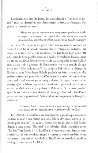 Babilônia, nos dias de Isaías, foi considerada a “senhora de rei­
nos”, mas sua destruição por Senaqueribe a deixaria silenciosa. Sua
glória se tornaria em trevas.
6 M uito m e agastei contra o m eu povo, tornei profana a minha
herança e os entreguei nas tuas mãos; não usaste com eles de
m isericórdia e até sobre os velhosfiz este m uito pesado o teu jugo.
A ira de Deus com o seu povo o fez usar os assírios como a sua
vara (cf. 10.5,6). A falta de misericórdia em relação aos exilados, “até
sobre os velhos”, reflete as condições em Babilônia logo após 701
a.C., quando Senaqueribe expulsou o caldeu Merodaque-Baladã. Então
ele trouxe os 200.150 sobreviventes da sua campanha contra Judá. A
mão assíria sob o governo de Senaqueribe era mais pesada do que
seria sob Nabucodonosor.16Na própria Babilônia, a aliança de
Ezequias com Merodaque-Baladã poderia ter feito a condição dos
judeus cativos até pior. Os babilônios nativos não tinham nenhum
amor pelos caldeus ou pelos amigos destes. Senaqueribe estava em
perseguição de Merodaque-Baladã e não seria provável que ele mos­
trasse bondade aos cativos judeus na Babilônia. Seria mais provável
que Ele os tratasse como aliados do inimigo. No exílio babilônico
posterior, sob o governo de Nabucodonosor, os judeus de fato pros­
peraram.
7E dizias: Eu serei senhora para sem pre; até agora não tomaste
estas coisas em teu coração, nem te lem braste dofim delas.
Em 700 a.C., a Babilônia, em seu orgulho, supunha que nada mais
poderia mudar o seu estado exaltado. Ela se divinizou como a “se­
nhora para sempre”, ou rainha eterna, um título que os babilônios
deram a uma deusa. “Eu serei” é o hebraico ‘ehyeh, traduzido como
“Eu Sou” em Exodo 3.14. Babilônia se recusou a considerar as con­
seqüências de sua conduta imoral e corrupta, como também o seu
tratamento dos cativos. A cidade da Babilônia do livro de Apocalipse
será igual a esta (veja Ap 18.7).
 