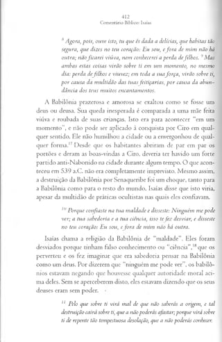 8 Agora, pois; ouve isto, tu que és dada a delícias; que habitas tão
segura, que dizes no teu coração: Eu sou, e fora de mim não há
outra; nãoficarei viúva, nem conhecerei a perda defilhos. 9Mas
ambas estas coisas virão sobre ti em um momento>
, no mesmo
dia: perda de filhos e viuvez; em toda a suaforça, virão sobre ti,
por causa da multidão das tuas feitiçarias, por causa da abun~
dância dos teus muitos encantamentos.
A Babilônia prazerosa e amorosa se exaltou como se fosse um
deus ou deusa. Sua queda inesperada é comparada a uma mãe feita
viúva e roubada de suas crianças. Isto era para acontecer “em um
momento”, e não pode ser aplicado à conquista por Ciro em qual­
quer sentido. Ele não humilhou a cidade ou a envergonhou de qual­
quer forma.17 Desde que os habitantes abriram de par em par os
portões e deram as boas-vindas a Ciro, deveria ter havido um forte
partido anti-Nabonido na cidade durante algum tempo. O que acon­
teceu em 539 a.C. não era completamente imprevisto. Mesmo assim,
a destruição da Babilônia por Senaqueribe foi um choque, tanto para
a Babilônia como para o resto do mundo. Isaías disse que isto viria,
apesar da multidão de práticas ocultistas nas quais eles confiavam.
10Porque confiaste na tua maldade e disseste: Ninguém me pode
ver; a tua sabedoria e a tua ciência, isso te fez desviar, e disseste
no teu coração: Eu sou, e fora de mim não há outra.
Isaías chama a religião da Babilônia de “maldade”. Eles foram
desviados porque tinham falso conhecimento ou “ciência”,18que os
perverteu e os fez imaginar que era sabedoria pensar na Babilônia
como um deus. Por dizerem que “ninguém me pode ver”, os babilô­
nios estavam negando que houvesse qualquer autoridade moral aci­
ma deles. Sem se aperceberem disto, eles estavam dizendo que os seus
deuses eram sem poder.
1
1 Pelo que sobre ti virá mal de que não saberás a origem, e tal
destruição cairá sobre ti, que a nãopoderás afastar;porque virá sobre
ti de repente tão tempestuosa desolação, que a não poderás conhecer.
 