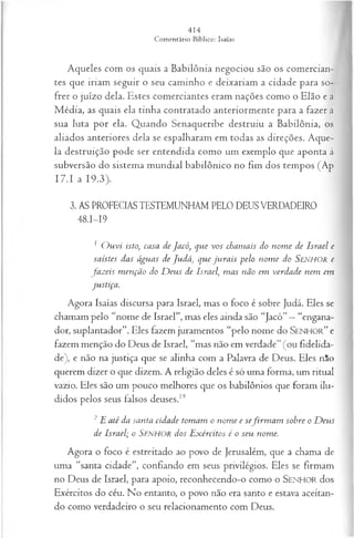 Aqueles com os quais a Babilônia negociou são os comercian­
tes que iriam seguir o seu caminho e deixariam a cidade para so­
frer o juízo dela. Estes comerciantes eram nações como o Elão e a
M édia, as quais ela tinha contratado anteriormente para a fazer a
sua luta por ela. Quando Senaqueribe destruiu a Babilônia, os
aliados anteriores dela se espalharam em todas as direções. Aque­
la destruição pode ser entendida como um exemplo que aponta à
subversão do sistema mundial babilônico no fim dos tempos (Ap
I7.I a 19.3).
3. AS PROFECIAS TESTEMUNHAM PELO DEUS VERDADEIRO
48.1—
19
1 O u vi isto, casa de Jacó, que vos chamais do nom e de Israel e
saístes das águas de Judá) que ju ra is pelo nom e do SeisÍH O R e
fa z eis m enção do D eus de Israel m as não em verdade nem em
justiça.
Agora Isaías discursa para Israel, mas o foco é sobre Judá. Eles se
chamam pelo “nome de Israel”, mas eles ainda são “Jacó”—“engana­
dor, suplantador”. Eles fazem juramentos “pelo nome do SENHOR” e
fazem menção do Deus de Israel, “mas não em verdade” (ou fidelida­
de), e não na justiça que se alinha com a Palavra de Deus. Eles n5o
querem dizer o que dizem. A religião deles é só uma forma, um ritual
vazio. Eles são um pouco melhores que os babilônios que foram ilu­
didos pelos seus falsos deuses.19
2E até da santa cidade tomam o nom e e sefirm a m sobre o D eus
de Israel; o SENHOR dos E xércitos é o seu nome.
Agora o foco é estreitado ao povo de Jerusalém, que a chama de
uma “santa cidade”, confiando em seus privilégios. Eles se firmam
no Deus de Israel, para apoio, reconhecendo-o como o SENHOR dos
Exércitos do céu. No entanto, o povo não era santo e estava aceitan­
do como verdadeiro o seu relacionamento com Deus.
 