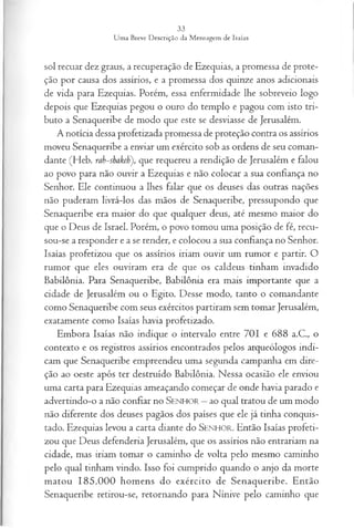 sol recuar dez graus, a recuperação de Ezequias, a promessa de prote­
ção por causa dos assírios, e a promessa dos quinze anos adicionais
de vida para Ezequias. Porém, essa enfermidade lhe sobreveio logo
depois que Ezequias pegou o ouro do templo e pagou com isto tri­
buto a Senaqueribe de modo que este se desviasse de Jerusalém.
A notícia dessa profetizada promessa de proteção contra os assírios
moveu Senaqueribe a enviar um exército sob as ordens de seu coman­
dante (Heb. rab-shakeh'), que requereu a rendição de Jerusalém e falou
ao povo para não ouvir a Ezequias e não colocar a sua confiança no
Senhor. Ele continuou a lhes falar que os deuses das outras nações
não puderam livrá-los das mãos de Senaqueribe, pressupondo que
Senaqueribe era maior do que qualquer deus, até mesmo maior do
que o Deus de Israel. Porém, o povo tomou uma posição de fé, recu­
sou-se a responder e a se render, e colocou a sua confiança no Senhor.
Isaías profetizou que os assírios iriam ouvir um rumor e partir. O
rumor que eles ouviram era de que os caldeus tinham mvadido
Babilônia. Para Senaqueribe, Babilônia era mais importante que a
cidade de Jerusalém ou o Egito. Desse modo, tanto o comandante
como Senaqueribe com seus exércitos partiram sem tomar Jerusalém,
exatamente como Isaías havia profetizado.
Embora Isaías não indique o intervalo entre 701 e 688 a.C., o
contexto e os registros assírios encontrados pelos arqueólogos indi­
cam que Senaqueribe empreendeu uma segunda campanha em dire­
ção ao oeste após ter destruído Babilônia. Nessa ocasião ele enviou
uma carta para Ezequias ameaçando começar de onde havia parado e
advertindo-o a não confiar no SEN HO R —ao qual tratou de um modo
não diferente dos deuses pagãos dos países que ele já tinha conquis­
tado. Ezequias levou a carta diante do SEN H O R. Então Isaías profeti­
zou que Deus defenderia Jerusalém, que os assírios não entrariam na
cidade, mas iriam tomar o caminho de volta pelo mesmo caminho
pelo qual tinham vindo. Isso foi cumprido quando o anjo da morte
matou 185.000 homens do exército de Senaqueribe. Então
Senaqueribe retirou-se, retornando para Nínive pelo caminho que
 