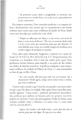 As prim eiras coisas; desde a antigüidade; as anunciei; sim,
pron u n ciou -as a m inha boca, e eu asf i z ouvir; apressadam ente
asfiz , e passaram.
Em tempos anteriores, Deus concedeu profecias e as cumpriu sú­
bita e decisivamente. Isto mostra que os cumprimentos não foram
nenhum mero acaso, mas eram evidências do poder de Deus. Israel
estava sem desculpa por atribuí-las a um ídolo.
4 Porque eu sabia que eras duro, e a tua cerviz, um nervo de
ferro , e a tua testa, de bronze. 3P or isso, to anunciei desde então
e tof i z ou vir antes que acontecesse, para que não dissesses: O
m eu ídolofe z estas coisas, ou a minha im agem de escultura, ou a
m inha imagem defu n d içã o as m andou.
Deus sabia quão obstinado, briguento e teimoso era o povo de
Israel (cf. Dt 9.27; Is 30.1; 65.2; Ez 2.4; 3.7). Freqüentemente eles
recusavam a se humilhar. Esta é uma das razões pelas quais Deus
profetizou eventos futuros, para impedir o seu povo de dar crédito
aos ídolos de fazê-las acontecer. A profecia cumprida é uma impor­
tante evidência da verdade da Palavra de Deus, e é uma testemunha
ao fato de que só Ele é Deus.
6J á o tens ouvido; olha bem para tudo isto; porventura, não o
anunciareis? D esde agora, tefa ço ou vir coisas novas e ocultas,
que nunca conheceste.
O povo tinha ouvido o que Deus fez no passado e precisava admi­
tir que o que Ele disse era verdade. Mas agora Deus estava lhes mos­
trando algumas “coisas novas”, profecias previamente desconheci­
das, profecias que nenhum ser humano pelo seu próprio raciocínio
poderia ter previsto. Como nós prosseguimos lendo em Isaías, estas
incluem verdades sobre o Messias e os novos céus e a nova terra
(52.13 a 53.12; 65.17).
7Agora, são criadas e não desde então, e antes deste dia não as
ouviste, para que não digas: Eis que já eu as sabia.
 