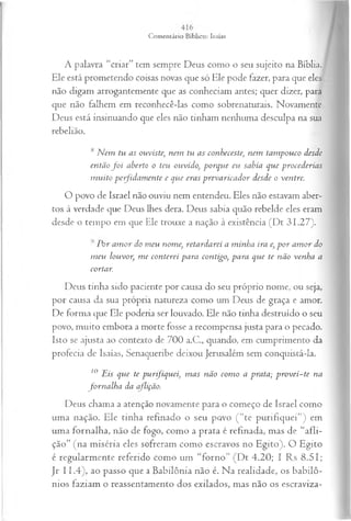 A palavra “criar” tem sempre Deus como o seu sujeito na Bíblia.
Ele está prometendo coisas novas que só Ele pode fazer, para que eles
não digam arrogantemente que as conheciam antes; quer dizer, para
que não falhem em reconhecê-las como sobrenaturais. Novamente
Deus está insinuando que eles não tinham nenhuma desculpa na sua
rebelião.
s N em tu as ouviste; nem tu as conheceste; nem tam pouco desde
então f o i aberto o teu ouvido, porque eu sabia que procederias
m uito p efid a m en te e qtie eras prevaricador desde o ventre.
O povo de Israel não ouviu nem entendeu. Eles não estavam aber­
tos à verdade que Deus lhes dera. Deus sabia quão rebelde eles eram
desde o tempo em que Ele trouxe a nação à existência (Dt 31.27).
Por am or do m eu nome, retardarei a minha ira e, p o r am or do
m eu louvor, m e conterei para contigo, para que te não venha a
cortar.
Deus tinha sido paciente por causa do seu próprio nome, ou seja,
por causa da sua própria natureza como um Deus de graça e amor.
De forma que Ele poderia ser louvado. Ele não tinha destruído o seu
povo, muito embora a morte fosse a recompensa justa para o pecado.
Isto se ajusta ao contexto de 700 a.C., quando, em cumprimento da
profecia de Isaías, Senaqueribe deixou Jerusalém sem conquistá-la.
10 Eis que te purifiquei, m as não com o a prata; p rovei-te na
forn a lh a da aflição.
Deus chama a atenção novamente para o começo de Israel como
uma nação. Ele tinha refinado o seu povo ( “te purifiquei”) em
uma fornalha, não de fogo, como a prata é refinada, mas de “afli­
ção” (na miséria eles sofreram como escravos no Egito). O Egito
é regularmente referido como um “forno” (D t 4.20; I Rs 8.51;
Jr II.4 ), ao passo que a Babilônia não é. Na realidade, os babilô­
nios faziam o reassentamento dos exilados, mas não os escraviza-
 