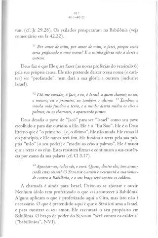 vam (cf. Jr 29.28). Os exilados prosperaram na Babilônia (veja
comentário em Is 42.22).
11 P or am or de mim, p o r am or de mim, ofa rei, porque com o
seria profanado o m eu nom e? E a m inha glória não a darei a
outrem.
Deus faz o que Ele quer fazer (as novas profecias do versículo 6)
pela sua própria causa. Ele não pretende deixar o seu nome (e cará­
ter) ser “profanado”, nem dará a sua glória a outrem (inclusive
Israel).
12D á -m e ouvidos; ó Jacó, e tu, ó Israel, a quem chamei; eu sou
o mesmo, eu o prim eiro, eu também o último. 13 Também a
m inha m ãofu n d o u a terra, e a m inha destra m ediu os céus a
palm os; eu os chamarei, e aparecerão juntos.
Deus desafia o povo de “Jacó” para ser “Israel” como seu povo
escolhido e para dar ouvidos a Ele. Ele é o “Eu Sou”. Ele é o Deus
Eterno que é “o primeiro... [e] o último”. Ele não muda. Ele estava lá
no princípio, e Ele nunca terá fim. Ele fundou a terra pela sua pró­
pria “mão” (o seu poder) e “mediu os céus a palmos”. Ele é maior
que a terra e os céus. Estes resistem firmes e continuam a sua existên­
cia por causa da sua palavra (cf. Cl 3.17).
14 A juntai-vos, todos vós, e ouvi: Q uem , dentre eles, tem anun­
ciado estas coisas? O SENHOR o am ou e executará a sua vonta­
de contra a Babilônia, e o seu braço será contra os caldeus.
A chamada é ainda para Israel. Deixe-os se ajuntar e ouvir.
Nenhum ídolo tem profetizado o que vai acontecer à Babilônia.
Alguns aplicam o que é profetizado aqui a Ciro, mas isto não é
necessário. O que é pretendido aqui é que o SENHOR ama a Israel,
e para mostrar o seu amor, Ele executará o seu propósito em
Babilônia. O braço de poder do SENHOR “será contra os caldeus”
(“babilônios”, N VI).
 