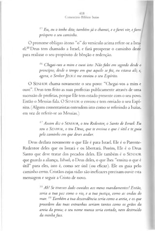 13 Eu, eu o tenho dito; também já o chamei, e ofa r e i vir, efa rei
próspero o seu caminho.
O pronome oblíquo átono “o” do versículo acima refere-se a Isra­
el.20Deus tem chamado a Israel, e fará prosperar o caminho deste
para realizar o seu propósito de bênção e redenção.
16 C hegai-vos a m im e ouvi isto: N ãofa le i em segredo desde o
princípio; desde o tempo em que aquilo sefez , eu estava ali; e,
agora, o SenhorJ eová m e enviou o seu Espírito.
O SENHOR chama novamente o seu povo: “Chegai-vos a mim e
ouvi”. Deus tem feito as suas profecias publicamente através de uma
sucessão de profetas, porque Ele tem estado presente com o seu povo.
Então o Messias fala. O S enhor o enviou e tem enviado o seu Espí­
rito. (Alguns comentaristas entendem isto como se referindo a Isaías,
em vez de referir-se ao Messias.)
17 A ssim diz o SENHOR, o teu R edentor, o Santo de Israel: Eu
sou o S e n h o r , o teu D eus, que te ensina o que é ú til e te gu ia
pelo cam inho em que deves andar.
Deus declara novamente o que Ele é para Israel. Ele é o Parente-
Redentor deles que os livrará e os libertará. Porém, Ele é o Deus
Santo que deve tratar dos pecados deles. Ele também é o SENHOR
que guarda a aliança, Yahweh, o Deus deles, o que lhes “ensina o que é
útil” para eles, isto é, como ser útil (ou eficaz). Ele os guia pelo
caminho certo. Cristãos cujas vidas são ineficazes precisam ouvir esta
mensagem e seguir a Cristo de novo.
Ah! Se tivesses dado ouvidos aos m eus m andam entos! Então,
seria a tua paz com o o rio, e a tua justiça, com o as ondas do
mar. 19 Também a tua descendência seria com o a areia, e os que
procedem das tuas entranhas seriam tantos com o os grã os da
areia da praia; o seu nom e nunca seria cortado, nem destruído
da m inhaface.
 